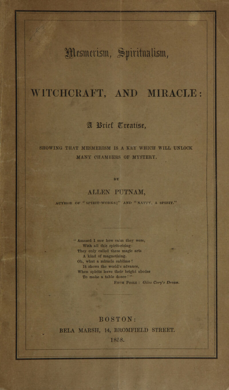 WITCHCRAFT, AND MIRACLE & Brief treatise, SHOWING THAT MESMERISM IS A KEY WHICH WILL UNLOCK MANY CHAMBERS OF MYSTERY. ALLEN PUTNAM, ACTHOK OF  SPIBIT-WOKKS;'' AND NATTY. A SPIHIT. Auiiizcd I saw how calm they were, With all this spirit-rising: They only called these magic arts A kind of magnetizing. Oh, what a miracle sublime ! It shows the world's advance, When spirits leave their bright abodes To make a table dtnee !  Fitch POOLE : Oiks Comfs Dream. BOSTON: BELA MARSH, 14, BROMFIELD STREET. 18£8.