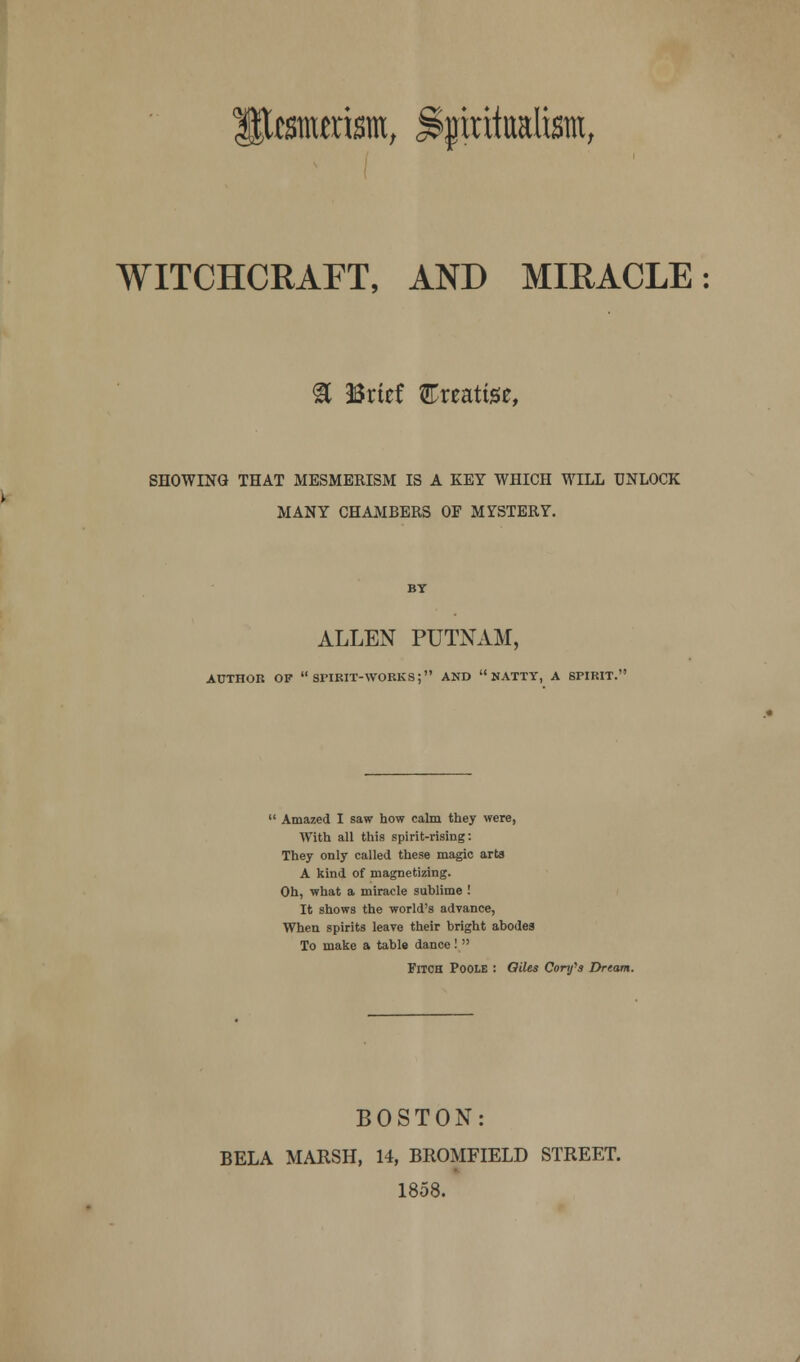 WITCHCRAFT, AND MIRACLE: & Brief treatise, SHOWING THAT MESMERISM IS A KEY WHICH WILL UNLOCK \ MANY CHAMBERS OF MYSTERY. ALLEN PUTNAM, AUTHOR OF  SPIRIT-WORKS; AND NATTY, A SPIRIT.  Amazed I saw how calm they were, With all this spirit-rising: They only called these magic arts A kind of magnetizing. Oh, what a miracle sublime ! It shows the world's advance, When spirits leave their bright abodes To make a table dance!  Fitch Poole : Odes Confs Dream. BOSTON: BELA MARSH, 14, BROMFIELD STREET. 1858.