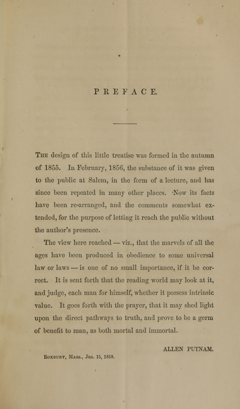 PREFACE. The design of this little treatise was formed in the autumn of 1855. In February, 1856, the substance of it was given to the public at Salem, in the form of a lecture, and has since been repeated in many other places. Now its facts have been re-arranged, and the comments somewhat ex- tended, for the purpose of letting it reach the public without the author's presence. The view here reached — viz., that the marvels of all the ages have been produced in obedience to some universal law or laws — is one of no small importance, if it be cor- rect. It is sent forth that the reading world may look at it, and judge, each man for himself, whether it possess intrinsic value. It goes forth with the prayer, that it may shed light upon the direct pathways to truth, and prove to be a germ of benefit to man, as both mortal and immortal. ALLEN PUTNAM. Boxburt, Mass., Jan. 15, 1858.