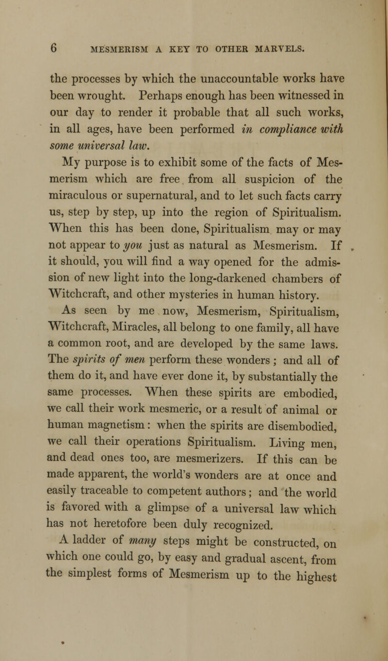 the processes by which the unaccountable works have been wrought. Perhaps enough has been witnessed in our day to render it probable that all such works, in all ages, have been performed in compliance with some universal law. My purpose is to exhibit some of the facts of Mes- merism which are free from all suspicion of the miraculous or supernatural, and to let such facts carry us, step by step, up into the region of Spiritualism. When this has been done, Spiritualism may or may not appear to you just as natural as Mesmerism. If it should, you will find a way opened for the admis- sion of new light into the long-darkened chambers of Witchcraft, and other mysteries in human history. As seen by me now, Mesmerism, Spiritualism, Witchcraft, Miracles, all belong to one family, all have a common root, and are developed by the same laws. The spirits of men perform these wonders ; and all of them do it, and have ever done it, by substantially the same processes. When these spirits are embodied, we call their work mesmeric, or a result of animal or human magnetism: when the spirits are disembodied, we call their operations Spiritualism. Living men, and dead ones too, are mesmerizers. If this can be made apparent, the world's wonders are at once and easily traceable to competent authors; and the world is favored with a glimpse of a universal law which has not heretofore been duly recognized. A ladder of many steps might be constructed, on which one could go, by easy and gradual ascent, from the simplest forms of Mesmerism up to the highest