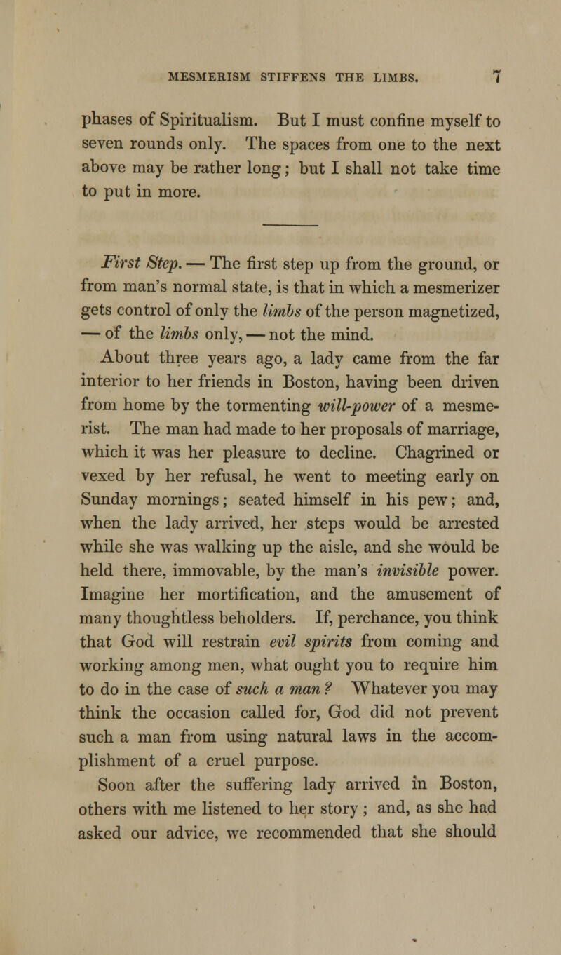 phases of Spiritualism. But I must confine myself to seven rounds only. The spaces from one to the next above may be rather long; but I shall not take time to put in more. First Step. — The first step up from the ground, or from man's normal state, is that in which a mesmerizer gets control of only the limbs of the person magnetized, — of the limbs only, — not the mind. About three years ago, a lady came from the far interior to her friends in Boston, having been driven from home by the tormenting will-power of a mesme- rist. The man had made to her proposals of marriage, which it was her pleasure to decline. Chagrined or vexed by her refusal, he went to meeting early on Sunday mornings; seated himself in his pew; and, when the lady arrived, her steps would be arrested while she was walking up the aisle, and she would be held there, immovable, by the man's invisible power. Imagine her mortification, and the amusement of many thoughtless beholders. If, perchance, you think that God will restrain evil spirits from coming and working among men, what ought you to require him to do in the case of such a man f Whatever you may think the occasion called for, God did not prevent such a man from using natural laws in the accom- plishment of a cruel purpose. Soon after the suffering lady arrived in Boston, others with me listened to her story; and, as she had asked our advice, we recommended that she should