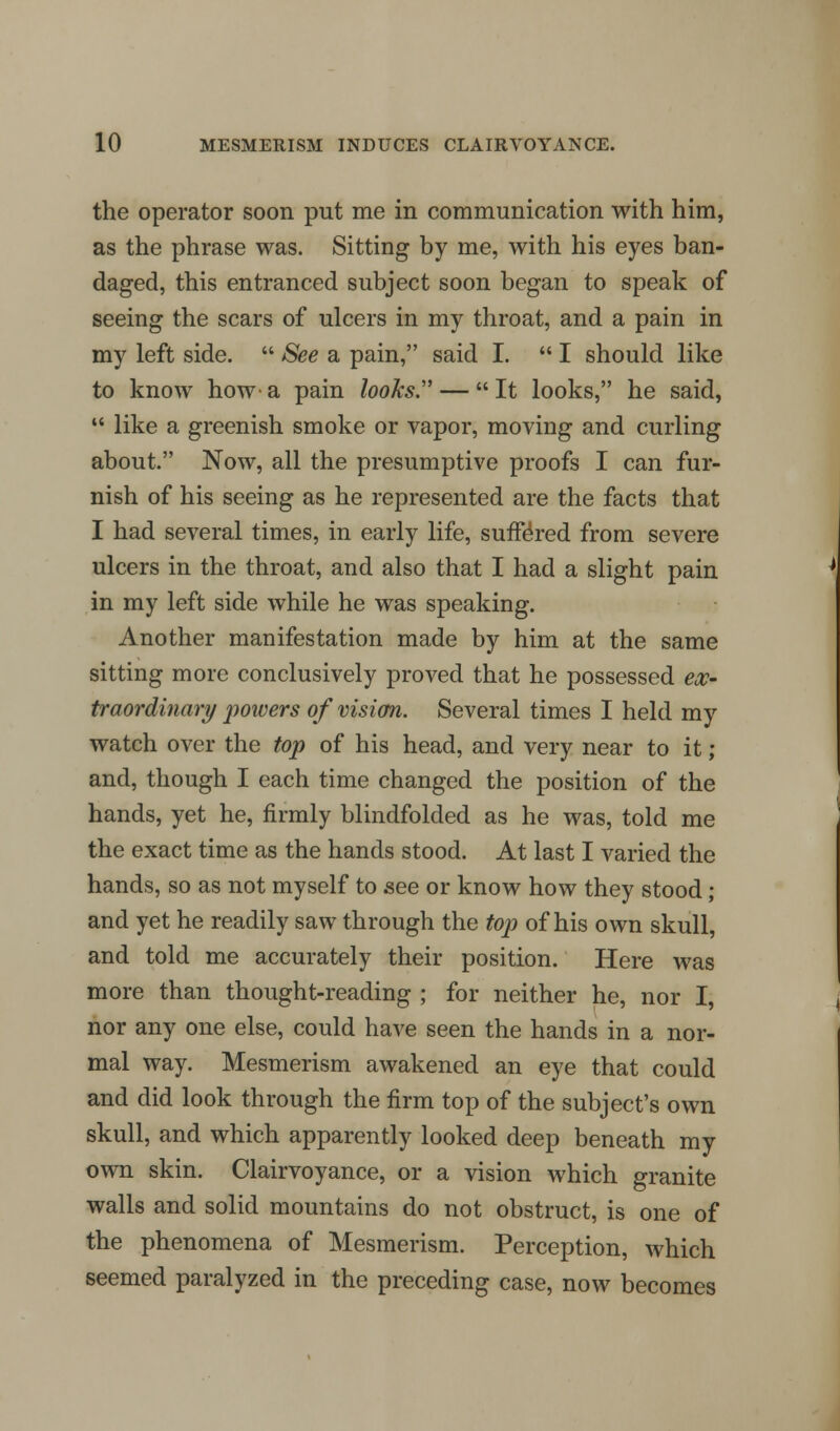 the operator soon put me in communication with him, as the phrase was. Sitting by me, with his eyes ban- daged, this entranced subject soon began to speak of seeing the scars of ulcers in my throat, and a pain in my left side.  See a pain, said I.  I should like to know how a pain looks.' —  It looks, he said,  like a greenish smoke or vapor, moving and curling about. Now, all the presumptive proofs I can fur- nish of his seeing as he represented are the facts that I had several times, in early life, suffered from severe ulcers in the throat, and also that I had a slight pain in my left side while he was speaking. Another manifestation made by him at the same sitting more conclusively proved that he possessed ex- traordinary powers of vision. Several times I held my watch over the top of his head, and very near to it ; and, though I each time changed the position of the hands, yet he, firmly blindfolded as he was, told me the exact time as the hands stood. At last I varied the hands, so as not myself to see or know how they stood ; and yet he readily saw through the top of his own skull, and told me accurately their position. Here was more than thought-reading ; for neither he, nor I, nor any one else, could have seen the hands in a nor- mal way. Mesmerism awakened an eye that could and did look through the firm top of the subject's own skull, and which apparently looked deep beneath my own skin. Clairvoyance, or a vision which granite walls and solid mountains do not obstruct, is one of the phenomena of Mesmerism. Perception, which seemed paralyzed in the preceding case, now becomes