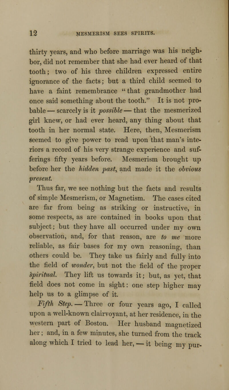 thirty years, and who before marriage was his neigh- bor, did not remember that she had ever heard of that tooth; two of his three children expressed entire ignorance of the facts; but a third child seemed to have a faint remembrance that grandmother had once said something about the tooth. It is not pro- bable— scarcely is it possible—that the mesmerized girl knew, or had ever heard, any thing about that tooth in her normal state. Here, then, Mesmerism seemed to give power to read upon that man's inte- riors a record of his very strange experience and suf- ferings fifty years before. Mesmerism brought up before her the hidden past, and made it the obvious present. Thus far, we see nothing but the facts and results of simple Mesmerism, or Magnetism. The cases cited are far from being as striking or instructive, in some respects, as are contained in books upon that subject; but they have all occurred under my own observation, and, for that reason, are to me more reliable, as fair bases for my own reasoning, than others could be. They take us fairly and fully into the field of wonder, but not the field of the proper spiritual. They lift us towards it; but, as yet, that field does not come in sight: one step higher may help us to a glimpse of it. Fifth Step. — Three or four years ago, I called upon a well-known clairvoyant, at her residence, in the western part of Boston. Her husband magnetized her; and, in a few minutes, she turned from the track along which I tried to lead her, — it being my pur-