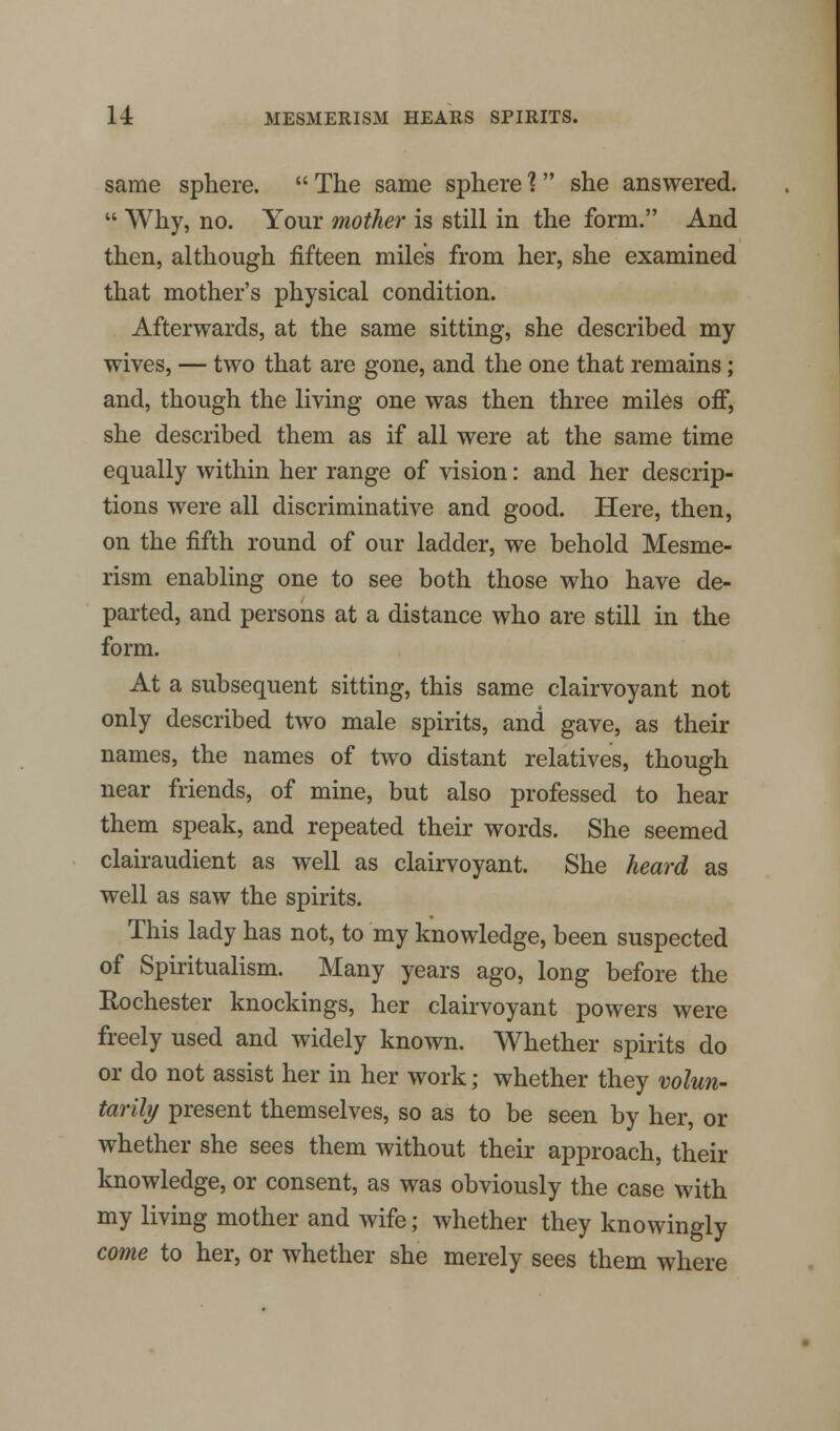 same sphere. The same sphere 1 she answered. Why, no. Your mother is still in the form. And then, although fifteen miles from her, she examined that mother's physical condition. Afterwards, at the same sitting, she described my wives, — two that are gone, and the one that remains; and, though the living one was then three miles off, she described them as if all were at the same time equally within her range of vision: and her descrip- tions were all discriminative and good. Here, then, on the fifth round of our ladder, we behold Mesme- rism enabling one to see both those who have de- parted, and persons at a distance who are still in the form. At a subsequent sitting, this same clairvoyant not only described two male spirits, and gave, as their names, the names of two distant relatives, though near friends, of mine, but also professed to hear them speak, and repeated their words. She seemed clairaudient as well as clairvoyant. She heard as well as saw the spirits. This lady has not, to my knowledge, been suspected of Spiritualism. Many years ago, long before the Rochester knockmgs, her clairvoyant powers were freely used and widely known. Whether spirits do or do not assist her in her work; whether they volun- tarily present themselves, so as to be seen by her, or whether she sees them without their approach, their knowledge, or consent, as was obviously the case with my living mother and wife; whether they knowingly come to her, or whether she merely sees them where