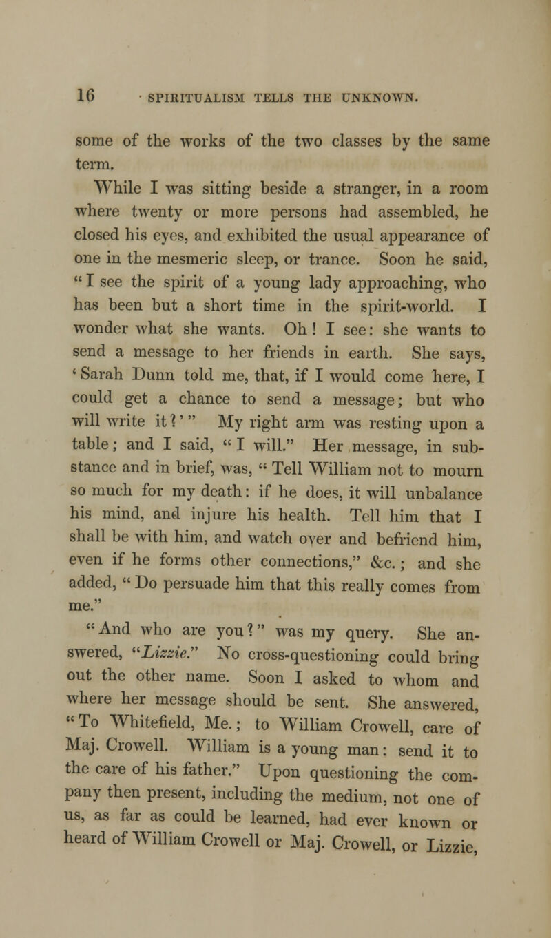 some of the works of the two classes by the same term. While I was sitting beside a stranger, in a room where twenty or more persons had assembled, he closed his eyes, and exhibited the usual appearance of one in the mesmeric sleep, or trance. Soon he said, I see the spirit of a young lady approaching, who has been but a short time in the spirit-world. I wonder what she wants. Oh! I see: she wants to send a message to her friends in earth. She says, ' Sarah Dunn told me, that, if I would come here, I could get a chance to send a message; but who will write it %' My right arm was resting upon a table; and I said, I will. Her message, in sub- stance and in brief, was, Tell William not to mourn so much for my death: if he does, it will unbalance his mind, and injure his health. Tell him that I shall be with him, and watch over and befriend him, even if he forms other connections, &c.; and she added, Do persuade him that this really comes from me. And who are you ? was my query. She an- swered, Lizzie. No cross-questioning could bring out the other name. Soon I asked to whom and where her message should be sent. She answered, To Whitefield, Me.; to William Crowell, care of Maj. Crowell. William is a young man: send it to the care of his father. Upon questioning the com- pany then present, including the medium, not one of us, as far as could be learned, had ever known or heard of William Crowell or Maj. Crowell, or Lizzie,
