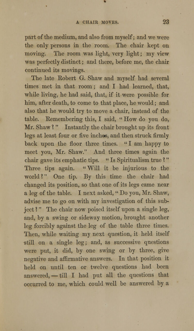 part of the medium, and also from myself; and we were the only persons in the room. The chair kept on moving. The room was light, very light; my view was perfectly distinct; and there, before me, the chair continued its movings. The late Robert G. Shaw and myself had several times met in that room; and I had learned, that, while living, he had said, that, if it were possible for him, after death, to come to that place, he would; and also that he would try to move a chair, instead of the table. Remembering this, I said,  How do you do, Mr. Shaw %  Instantly the chair brought up its front legs at least four or five inches, and then struck firmly back upon the floor three times.  I am happy to meet you, Mr. Shaw. And three times again the chair gave its emphatic tips.  Is Spiritualism true % Three tips again. Will it be injurious to the world 1 One tip. By this time the chair had changed its position, so that one of its legs came near a leg of the table. I next asked,  Do you, Mr. Shaw, advise me to go on with my investigation of this sub- ject % The chair now poised itself upon a single leg, and, by a swing or sideway motion, brought another leg forcibly against the leg of the table three times. Then, while waiting my next question, it held itself still on a single leg; and, as successive questions were put, it did, by one swing or by three, give negative and affirmative answers. In that position it held on until ten or twelve questions had been answered, — till I had put all the questions that occurred to me, which could well be answered by a