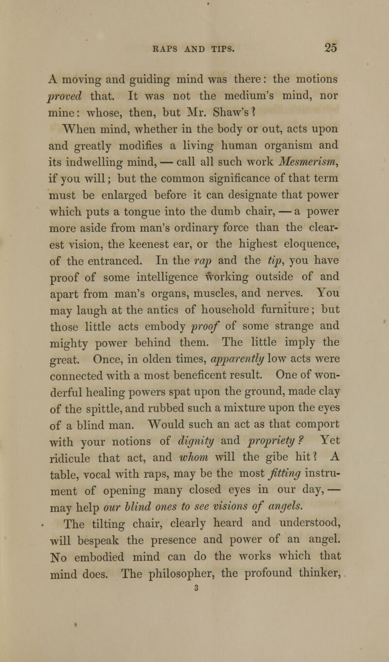 A moving and guiding mind was there: the motions proved that. It was not the medium's mind, nor mine: whose, then, but Mr. Shaw's 1 When mind, whether in the body or out, acts upon and greatly modifies a living human organism and its indwelling mind, — call all such work Mesmerism, if you will; but the common significance of that term must be enlarged before it can designate that power which puts a tongue into the dumb chair, — a power more aside from man's ordinary force than the clear- est vision, the keenest ear, or the highest eloquence, of the entranced. In the rap and the tip, you have proof of some intelligence working outside of and apart from man's organs, muscles, and nerves. You may laugh at the antics of household furniture; but those little acts embody proof of some strange and mighty power behind them. The little imply the great. Once, in olden times, apparently low acts were connected with a most beneficent result. One of won- derful healing powers spat upon the ground, made clay of the spittle, and rubbed such a mixture upon the eyes of a blind man. Would such an act as that comport with your notions of dignity and propriety ? Yet ridicule that act, and whom will the gibe hit? A table, vocal with raps, may be the most fitting instru- ment of opening many closed eyes in our day, — may help our blind ones to see visions of angels. The tilting chair, clearly heard and understood, will bespeak the presence and power of an angel. No embodied mind can do the works which that mind does. The philosopher, the profound thinker, 3