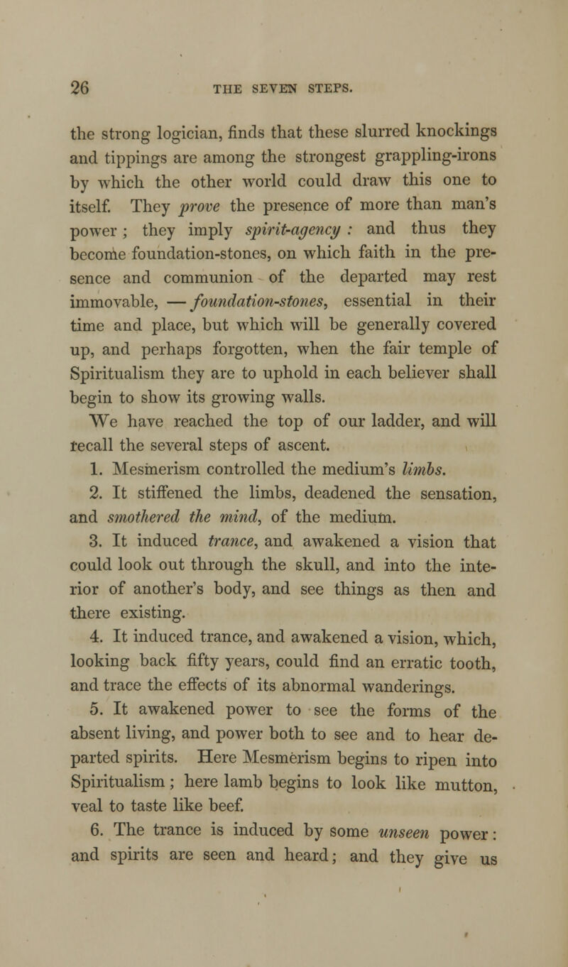 the strong logician, finds that these slurred knockings and tippings are among the strongest grappling-irons by which the other world could draw this one to itself. They prove the presence of more than man's power; they imply spirit-agency : and thus they beconie foundation-stones, on which faith in the pre- sence and communion of the departed may rest immovable, —foundation-stones, essential in their time and place, but which will be generally covered up, and perhaps forgotten, when the fair temple of Spiritualism they are to uphold in each believer shall begin to show its growing walls. We have reached the top of our ladder, and will recall the several steps of ascent. 1. Mesmerism controlled the medium's limbs. 2. It stiffened the limbs, deadened the sensation, and smothered the mind, of the medium. 3. It induced trance, and awakened a vision that could look out through the skull, and into the inte- rior of another's body, and see things as then and there existing. 4. It induced trance, and awakened a vision, which, looking back fifty years, could find an erratic tooth, and trace the effects of its abnormal wanderings. 5. It awakened power to see the forms of the absent living, and power both to see and to hear de- parted spirits. Here Mesmerism begins to ripen into Spiritualism; here lamb begins to look like mutton, veal to taste like beef. 6. The trance is induced by some unseen power: and spirits are seen and heard; and they give us
