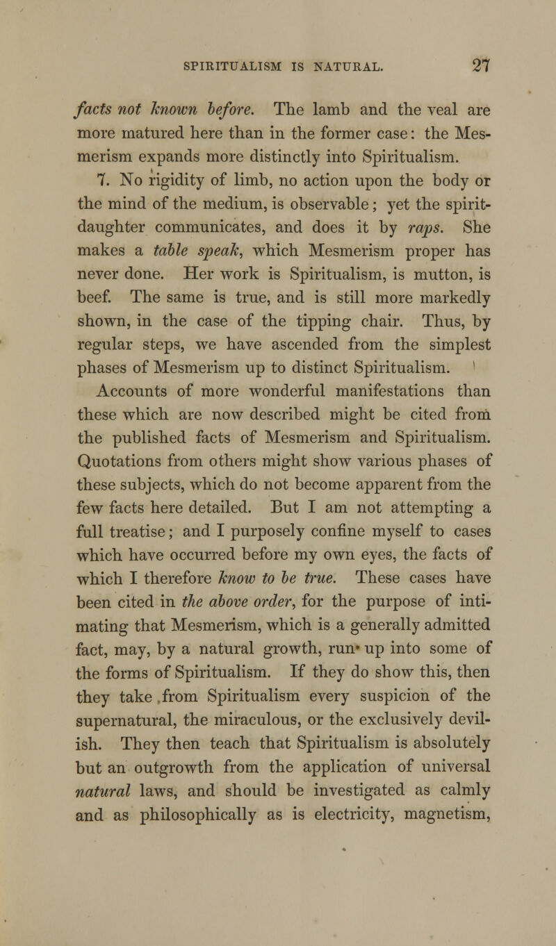 facts not known before. The lamb and the veal are more matured here than in the former case: the Mes- merism expands more distinctly into Spiritualism. 7. No rigidity of limb, no action upon the body or the mind of the medium, is observable ; yet the spirit- daughter communicates, and does it by raps. She makes a table speak, which Mesmerism proper has never done. Her work is Spiritualism, is mutton, is beef. The same is true, and is still more markedly shown, in the case of the tipping chair. Thus, by regular steps, we have ascended from the simplest phases of Mesmerism up to distinct Spiritualism. Accounts of more wonderful manifestations than these which are now described might be cited from the published facts of Mesmerism and Spiritualism. Quotations from others might show various phases of these subjects, which do not become apparent from the few facts here detailed. But I am not attempting a full treatise; and I purposely confine myself to cases which have occurred before my own eyes, the facts of which I therefore know to be true. These cases have been cited in the above order, for the purpose of inti- mating that Mesmerism, which is a generally admitted fact, may, by a natural growth, run* up into some of the forms of Spiritualism. If they do show this, then they take .from Spiritualism every suspicion of the supernatural, the miraculous, or the exclusively devil- ish. They then teach that Spiritualism is absolutely but an outgrowth from the application of universal natural laws, and should be investigated as calmly and as philosophically as is electricity, magnetism,