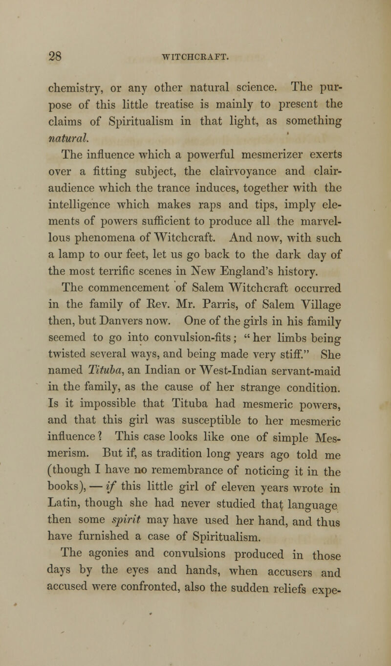chemistry, or any other natural science. The pur- pose of this little treatise is mainly to present the claims of Spiritualism in that light, as something natural. The influence which a powerful mesmerizer exerts over a fitting subject, the clairvoyance and clair- audience which the trance induces, together with the intelligence which makes raps and tips, imply ele- ments of powers sufficient to produce all the marvel- lous phenomena of Witchcraft. And now, with such a lamp to our feet, let us go back to the dark day of the most terrific scenes in New England's history. The commencement of Salem Witchcraft occurred in the family of Rev. Mr. Parris, of Salem Village then, but Dan vers now. One of the girls in his family seemed to go into convulsion-fits;  her limbs being twisted several ways, and being made very stiff. She named Tituba, an Indian or West-Indian servant-maid in the family, as the cause of her strange condition. Is it impossible that Tituba had mesmeric powers, and that this girl was susceptible to her mesmeric influence \ This case looks like one of simple Mes- merism. But if, as tradition long years ago told me (though I have no remembrance of noticing it in the books), — if this little girl of eleven years wrote in Latin, though she had never studied that language then some spirit may have used her hand, and thus have furnished a case of Spiritualism. The agonies and convulsions produced in those days by the eyes and hands, when accusers and accused were confronted, also the sudden reliefs expe-