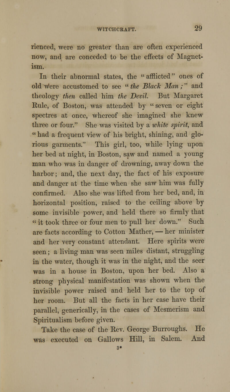 rienced, were no greater than are often experienced now, and are conceded to be the effects of Magnet- ism. In their abnormal states, the afflicted ones of old were accustomed to see the Black Man; and theology then called him the Devil. But Margaret Rule, of Boston, was attended by seven or eight spectres at once, whereof she imagined she knew three or four. She was visited by a white spirit, and had a frequent view of his bright, shining, and glo- rious garments. This girl, too, while lying upon her bed at night, in Boston, saw and named a young man who was in danger of drowning, away down the harbor; and, the next day, the fact of his exposure and danger at the time when she saw him was fully confirmed. Also she was lifted from her bed, and, in horizontal position, raised to the ceiling above by some invisible power, and held there so firmly that it took three or four men to pull her down. Such are facts according to Cotton Mather, — her minister and her very constant attendant. Here spirits were seen; a living man was seen miles distant, struggling in the water, though it was in the night, and the seer was in a house in Boston, upon her bed. Also a strong physical manifestation was shown when the invisible power raised and held her to the top of her room. But all the facts in her case have their parallel, generically, in the cases of Mesmerism and Spiritualism before given. Take the case of the Rev. George Burroughs. He was executed on Gallows Hill, in Salem. And