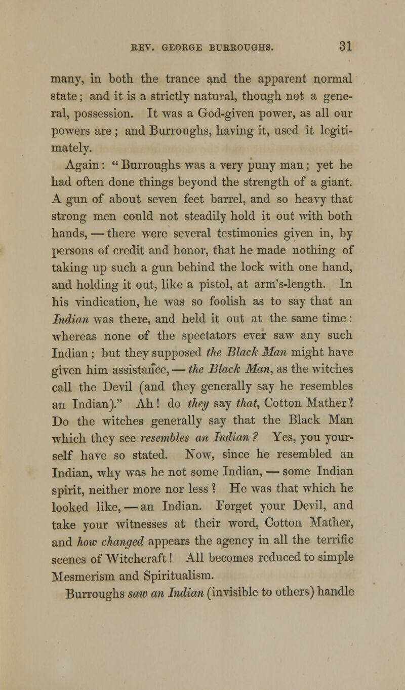 many, in both the trance and the apparent normal state; and it is a strictly natural, though not a gene- ral, possession. It was a God-given power, as all our powers are; and Burroughs, having it, used it legiti- mately. Again: Burroughs was a very puny man; yet he had often done things beyond the strength of a giant. A gun of about seven feet barrel, and so heavy that strong men could not steadily hold it out with both hands, — there were several testimonies given in, by persons of credit and honor, that he made nothing of taking up such a gun behind the lock with one hand, and holding it out, like a pistol, at arm's-length. In his vindication, he was so foolish as to say that an Indian was there, and held it out at the same time: whereas none of the spectators ever saw any such Indian; but they supposed the Black Man might have given him assistance, — the Black Man, as the witches call the Devil (and they generally say he resembles an Indian). Ah! do they say that, Cotton Mather % Do the witches generally say that the Black Man which they see resembles an Indian ? Yes, you your- self have so stated. Now, since he resembled an Indian, why was he not some Indian, — some Indian spirit, neither more nor less ? He was that which he looked like, — an Indian. Forget your Devil, and take your witnesses at their word, Cotton Mather, and how changed appears the agency in all the terrific scenes of Witchcraft! All becomes reduced to simple Mesmerism and Spiritualism. Burroughs saw an Indian (invisible to others) handle