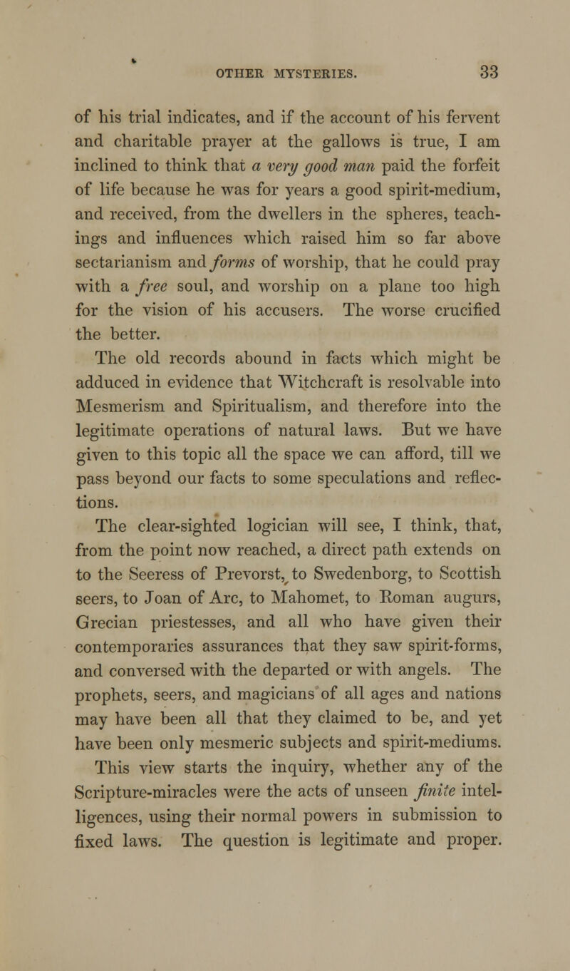 of his trial indicates, and if the account of his fervent and charitable prayer at the gallows is true, I am inclined to think that a very good man paid the forfeit of life because he was for years a good spirit-medium, and received, from the dwellers in the spheres, teach- ings and influences which raised him so far above sectarianism and forms of worship, that he could pray with a free soul, and worship on a plane too high for the vision of his accusers. The worse crucified the better. The old records abound in facts which might be adduced in evidence that Witchcraft is resolvable into Mesmerism and Spiritualism, and therefore into the legitimate operations of natural laws. But we have given to this topic all the space we can afford, till we pass beyond our facts to some speculations and reflec- tions. The clear-sighted logician will see, I think, that, from the point now reached, a direct path extends on to the Seeress of Prevorstvto Swedenborg, to Scottish seers, to Joan of Arc, to Mahomet, to Roman augurs, Grecian priestesses, and all who have given their contemporaries assurances that they saw spirit-forms, and conversed with the departed or with angels. The prophets, seers, and magicians of all ages and nations may have been all that they claimed to be, and yet have been only mesmeric subjects and spirit-mediums. This view starts the inquiry, whether any of the Scripture-miracles were the acts of unseen finite intel- ligences, using their normal powers in submission to fixed laws. The question is legitimate and proper.