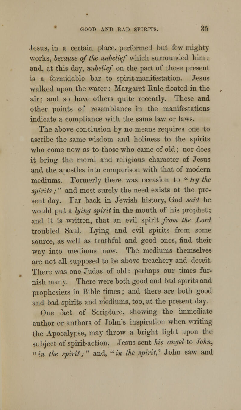 Jesus, in a certain place, performed but few mighty- works, because of the unbelief which surrounded him ; and, at this day, unbelief on the part of those present is a formidable bar to spirit-manifestation. Jesus walked upon the water: Margaret Rule floated in the air; and so have others quite recently. These and other points of resemblance in the manifestations indicate a compliance with the same law or laws. The above conclusion by no means requires one to ascribe the same wisdom and holiness to the spirits who come now as to those who came of old; nor does it bring the moral and religious character of Jesus and the apostles into comparison with that of modern mediums. Formerly there was occasion to  try the spirits ;  and most surely the need exists at the pre- sent day. Far back in Jewish history, God said he would put a lying spirit in the mouth of his prophet; and it is written, that an evil spirit from the Lord troubled Saul. Lying and evil spirits from some source, as well as truthful and good ones, find their way into mediums now. The mediums themselves are not all supposed to be above treachery and deceit. There was one Judas of old: perhaps our times fur- nish many. There were both good and bad spirits and prophesiers in Bible times; and there are both good and bad spirits and mediums, too, at the present day. One fact of Scripture, showing the immediate author or authors of John's inspiration when writing the Apocalypse, may throw a bright light upon the subject of spirit-action. Jesus sent his angel to John, in the spirit;'' and, in the spirit John saw and