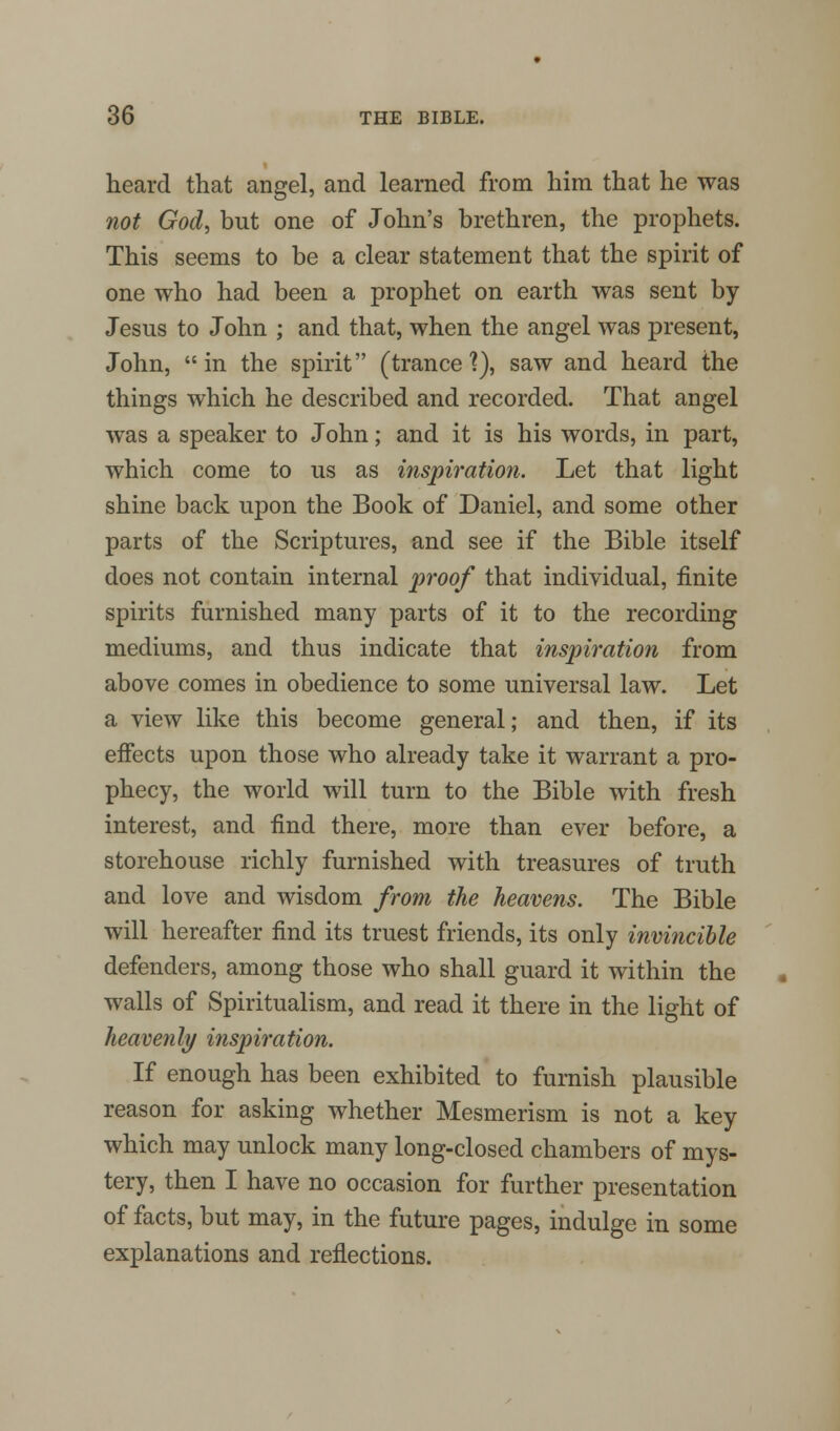 heard that angel, and learned from him that he was not God, but one of John's brethren, the prophets. This seems to be a clear statement that the spirit of one who had been a prophet on earth was sent by Jesns to John ; and that, when the angel was present, John, in the spirit (trance?), saw and heard the things which he described and recorded. That angel was a speaker to John; and it is his words, in part, which come to us as inspiration. Let that light shine back upon the Book of Daniel, and some other parts of the Scriptures, and see if the Bible itself does not contain internal proof that individual, finite spirits furnished many parts of it to the recording mediums, and thus indicate that inspiration from above comes in obedience to some universal law. Let a view like this become general; and then, if its effects upon those who already take it warrant a pro- phecy, the world will turn to the Bible with fresh interest, and find there, more than ever before, a storehouse richly furnished with treasures of truth and love and wisdom from the heavens. The Bible will hereafter find its truest friends, its only invincible defenders, among those who shall guard it within the walls of Spiritualism, and read it there in the light of heavenly inspiration. If enough has been exhibited to furnish plausible reason for asking whether Mesmerism is not a key which may unlock many long-closed chambers of mys- tery, then I have no occasion for further presentation of facts, but may, in the future pages, indulge in some explanations and reflections.