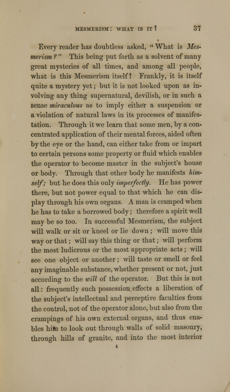i Every reader has doubtless asked, What is Mes- merism ? This being put forth as a solvent of many great mysteries of all times, and among all people, what is this Mesmerism itself? Frankly, it is itself quite a mystery yet; but it is not looked upon as in- volving any thing supernatural, devilish, or in such a sense miraculous as to imply either a suspension or a violation of natural laws in its processes of manifes- tation. Through it we learn that some men, by a con- centrated application of their mental forces, aided often by the eye or the hand, can either take from or impart to certain persons some property or fluid which enables the operator to become master in the subject's house or body. Through that other body he manifests him- self; but he does this only imperfectly. He has power there, but not power equal to that which he can dis- play through his own organs. A man is cramped when he has to take a borrowed body; therefore a spirit well may be so too. In successful Mesmerism, the subject will walk or sit or kneel or lie down ; will move this way or that; will say this thing or that; will perform the most ludicrous or the most appropriate acts; will see one object or another; will taste or smell or feel any imaginable substance, whether present or not, just according to the will of the operator. But this is not all: frequently such possession effects a liberation of the subject's intellectual and perceptive faculties from the control, not of the operator alone, but also from the crampings of his own external organs, and thus ena- bles him to look out through walls of solid masonry, through hills of granite, and into the most interior