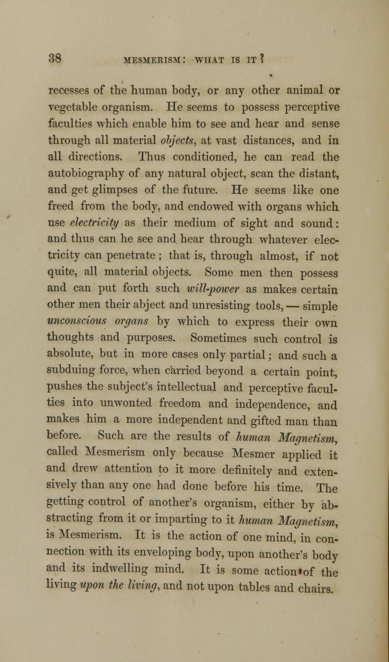 recesses of the human body, or any other animal or vegetable organism. He seems to possess perceptive faculties which enable him to see and hear and sense through all material objects, at vast distances, and in all directions. Thus conditioned, he can read the autobiography of any natural object, scan the distant, and get glimpses of the future. He seems like one freed from the body, and endowed with organs which use electricity as their medium of sight and sound: and thus can he see and hear through whatever elec- tricity can penetrate ; that is, through almost, if not quite, all material objects. Some men then possess and can put forth such will-power as makes certain other men their abject and unresisting tools, — simple unconscious organs by which to express their own thoughts and purposes. Sometimes such control is absolute, but in more cases only partial; and such a subduing force, when carried beyond a certain point, pushes the subject's intellectual and perceptive facul- ties into unwonted freedom and independence, and makes him a more independent and gifted man than before. Such are the results of human Magnetism, called Mesmerism only because Mesmer applied it and drew attention to it more definitely and exten- sively than any one had done before his time. The getting control of another's organism, either by ab- stracting from it or imparting to it human Magnetism, is Mesmerism. It is the action of one mind, in con- nection with its enveloping body, upon another's body and its indwelling mind. It is some action • of the living upon the living, and not upon tables and chairs.