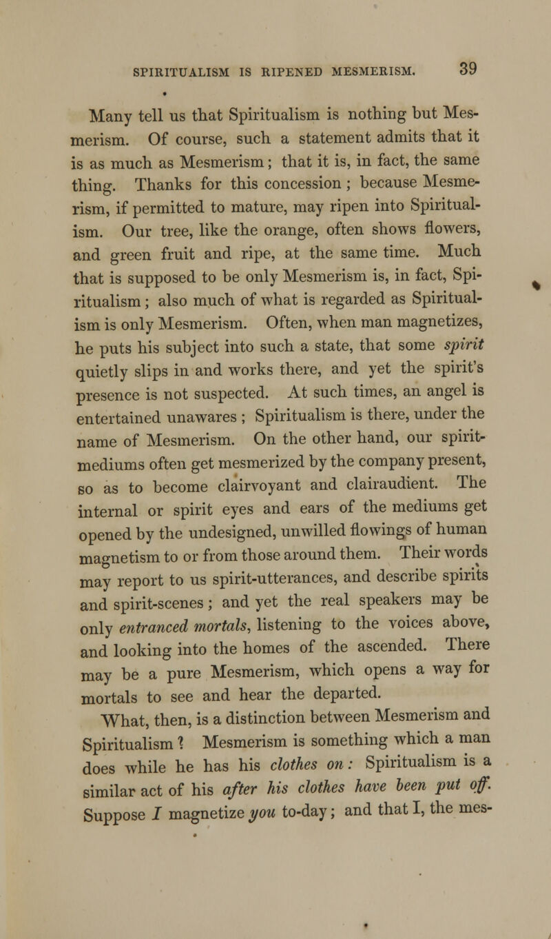 • Many tell us that Spiritualism is nothing but Mes- merism. Of course, such a statement admits that it is as much as Mesmerism; that it is, in fact, the same thing. Thanks for this concession ; because Mesme- rism, if permitted to mature, may ripen into Spiritual- ism. Our tree, like the orange, often shows flowers, and green fruit and ripe, at the same time. Much that is supposed to be only Mesmerism is, in fact, Spi- ritualism ; also much of what is regarded as Spiritual- ism is only Mesmerism. Often, when man magnetizes, he puts his subject into such a state, that some spirit quietly slips in and works there, and yet the spirit's presence is not suspected. At such times, an angel is entertained unawares ; Spiritualism is there, under the name of Mesmerism. On the other hand, our spirit- mediums often get mesmerized by the company present, so as to become clairvoyant and clairaudient. The internal or spirit eyes and ears of the mediums get opened by the undesigned, unwilled flowings of human magnetism to or from those around them. Their words may report to us spirit-utterances, and describe spirits and spirit-scenes; and yet the real speakers may be only entranced mortals, listening to the voices above, and looking into the homes of the ascended. There may be a pure Mesmerism, which opens a way for mortals to see and hear the departed. What, then, is a distinction between Mesmerism and Spiritualism X Mesmerism is something which a man does while he has his clothes on: Spiritualism is a similar act of his after his clothes have been put off. Suppose I magnetize you to-day; and that I, the mes-
