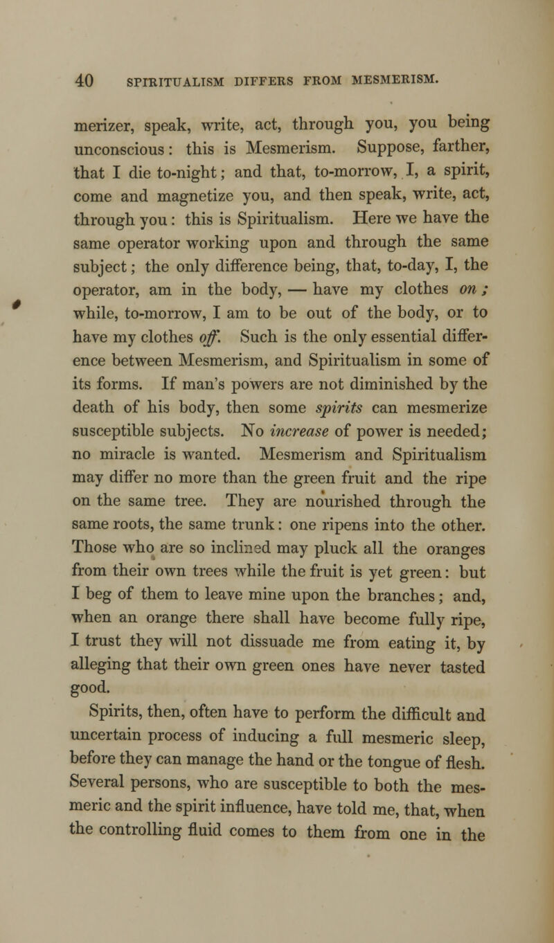 merizer, speak, write, act, through you, you being unconscious: this is Mesmerism. Suppose, farther, that I die to-night; and that, to-morrow, I, a spirit, come and magnetize you, and then speak, write, act, through you: this is Spiritualism. Here we have the same operator working upon and through the same subject; the only difference being, that, to-day, I, the operator, am in the body, — have my clothes on; while, to-morrow, I am to be out of the body, or to have my clothes off. Such is the only essential differ- ence between Mesmerism, and Spiritualism in some of its forms. If man's powers are not diminished by the death of his body, then some spirits can mesmerize susceptible subjects. No increase of power is needed; no miracle is wanted. Mesmerism and Spiritualism may differ no more than the green fruit and the ripe on the same tree. They are nourished through the same roots, the same trunk: one ripens into the other. Those who are so inclined may pluck all the oranges from their own trees while the fruit is yet green: but I beg of them to leave mine upon the branches; and, when an orange there shall have become fully ripe, I trust they will not dissuade me from eating it, by alleging that their own green ones have never tasted good. Spirits, then, often have to perform the difficult and uncertain process of inducing a full mesmeric sleep, before they can manage the hand or the tongue of flesh. Several persons, who are susceptible to both the mes- meric and the spirit influence, have told me, that, when the controlling fluid comes to them from one in the
