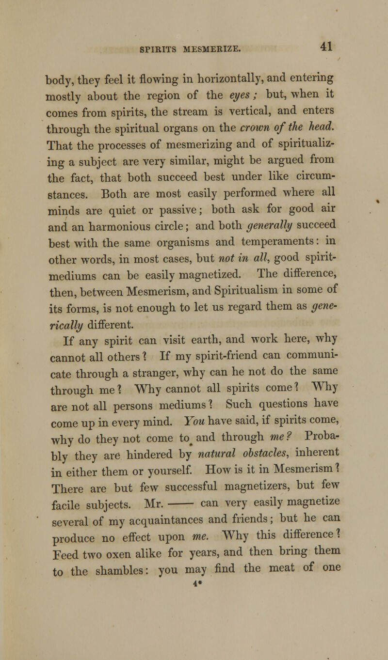 body, they feel it flowing in horizontally, and entering mostly about the region of the eyes; but, when it comes from spirits, the stream is vertical, and enters through the spiritual organs on the crown of the head. That the processes of mesmerizing and of spiritualiz- ing a subject are very similar, might be argued from the fact, that both succeed best under like circum- stances. Both are most easily performed where all minds are quiet or passive; both ask for good air and an harmonious circle; and both generally succeed best with the same organisms and temperaments: in other words, in most cases, but not in all, good spirit- mediums can be easily magnetized. The difference, then, between Mesmerism, and Spiritualism in some of its forms, is not enough to let us regard them as gene- tically different. If any spirit can visit earth, and work here, why cannot all others \ If my spirit-friend can communi- cate through a stranger, why can he not do the same through me \ Why cannot all spirits come 1 Why are not all persons mediums \ Such questions have come up in every mind. You have said, if spirits come, why do they not come to# and through me ? Proba- bly they are hindered by natural obstacles, inherent in either them or yourself. How is it in Mesmerism 1 There are but few successful magnetizers, but few facile subjects. Mr. can very easily magnetize several of my acquaintances and friends; but he can produce no effect upon me. Why this difference? Feed two oxen alike for years, and then bring them to the shambles: you may find the meat of one 4*