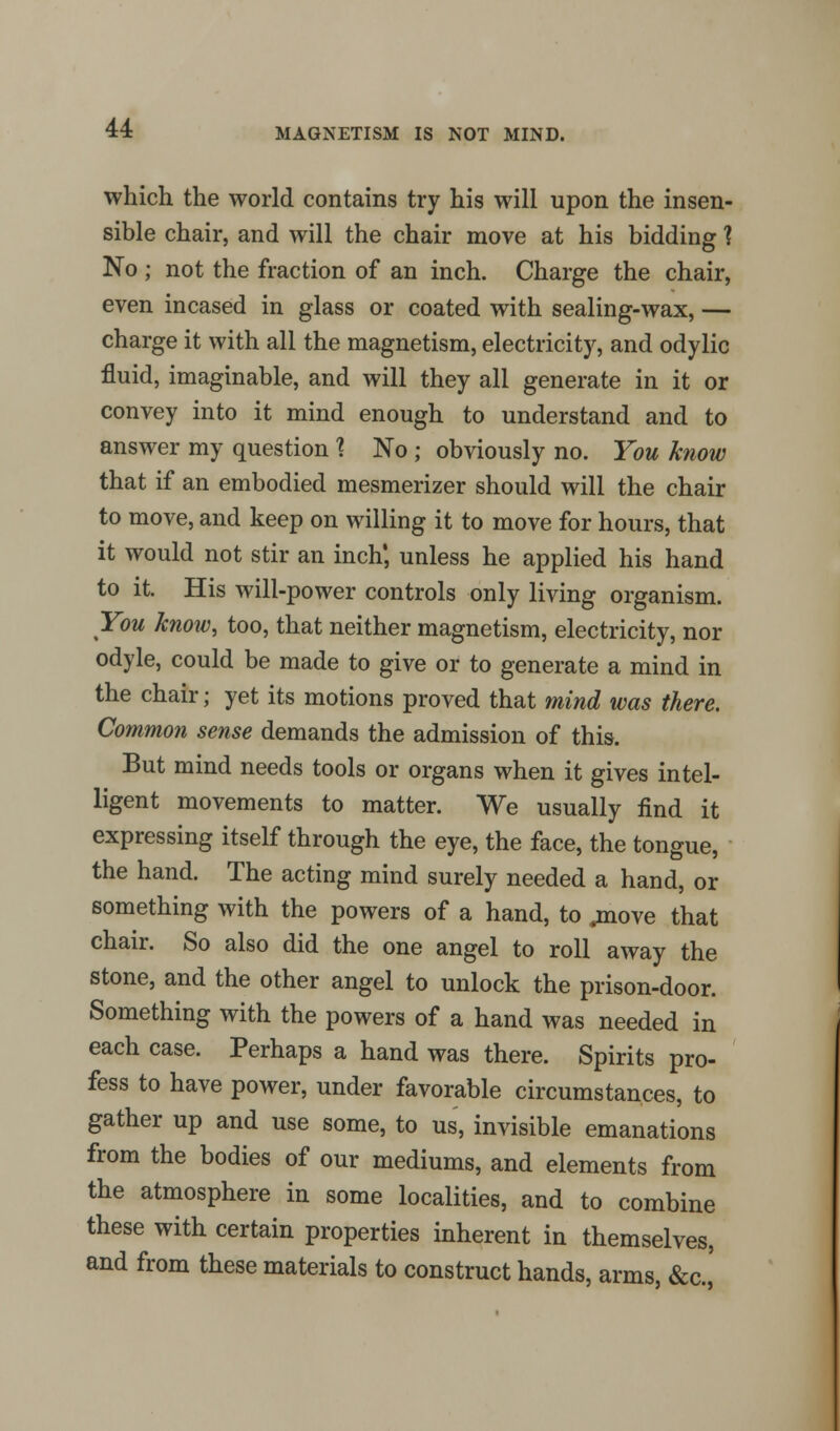 MAGNETISM IS NOT MIND. which the world contains try his will upon the insen- sible chair, and will the chair move at his bidding 1 No ; not the fraction of an inch. Charge the chair, even incased in glass or coated with sealing-wax, — charge it with all the magnetism, electricity, and odylic fluid, imaginable, and will they all generate in it or convey into it mind enough to understand and to answer my question 1 No ; obviously no. You know that if an embodied mesmerizer should will the chair to move, and keep on willing it to move for hours, that it would not stir an inch', unless he applied his hand to it. His will-power controls only living organism. You know, too, that neither magnetism, electricity, nor odyle, could be made to give or to generate a mind in the chair; yet its motions proved that mind was there. Common sense demands the admission of this. But mind needs tools or organs when it gives intel- ligent movements to matter. We usually find it expressing itself through the eye, the face, the tongue, the hand. The acting mind surely needed a hand, or something with the powers of a hand, to .move that chair. So also did the one angel to roll away the stone, and the other angel to unlock the prison-door. Something with the powers of a hand was needed in each case. Perhaps a hand was there. Spirits pro- fess to have power, under favorable circumstances, to gather up and use some, to us, invisible emanations from the bodies of our mediums, and elements from the atmosphere in some localities, and to combine these with certain properties inherent in themselves, and from these materials to construct hands, arms, &c.,'
