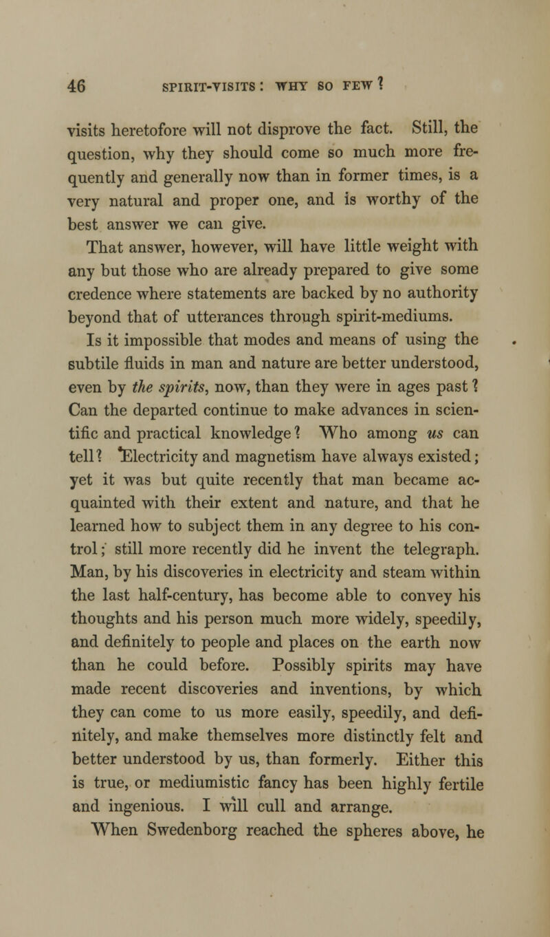 visits heretofore will not disprove the fact. Still, the question, why they should come so much more fre- quently and generally now than in former times, is a very natural and proper one, and is worthy of the best answer we can give. That answer, however, will have little weight with any but those who are already prepared to give some credence where statements are backed by no authority beyond that of utterances through spirit-mediums. Is it impossible that modes and means of using the subtile fluids in man and nature are better understood, even by the spirits, now, than they were in ages past ? Can the departed continue to make advances in scien- tific and practical knowledge % Who among us can tell1? Electricity and magnetism have always existed; yet it was but quite recently that man became ac- quainted with their extent and nature, and that he learned how to subject them in any degree to his con- trol ; still more recently did he invent the telegraph. Man, by his discoveries in electricity and steam within the last half-century, has become able to convey his thoughts and his person much more widely, speedily, and definitely to people and places on the earth now than he could before. Possibly spirits may have made recent discoveries and inventions, by which they can come to us more easily, speedily, and defi- nitely, and make themselves more distinctly felt and better understood by us, than formerly. Either this is true, or mediumistic fancy has been highly fertile and ingenious. I will cull and arrange. When Swedenborg reached the spheres above, he