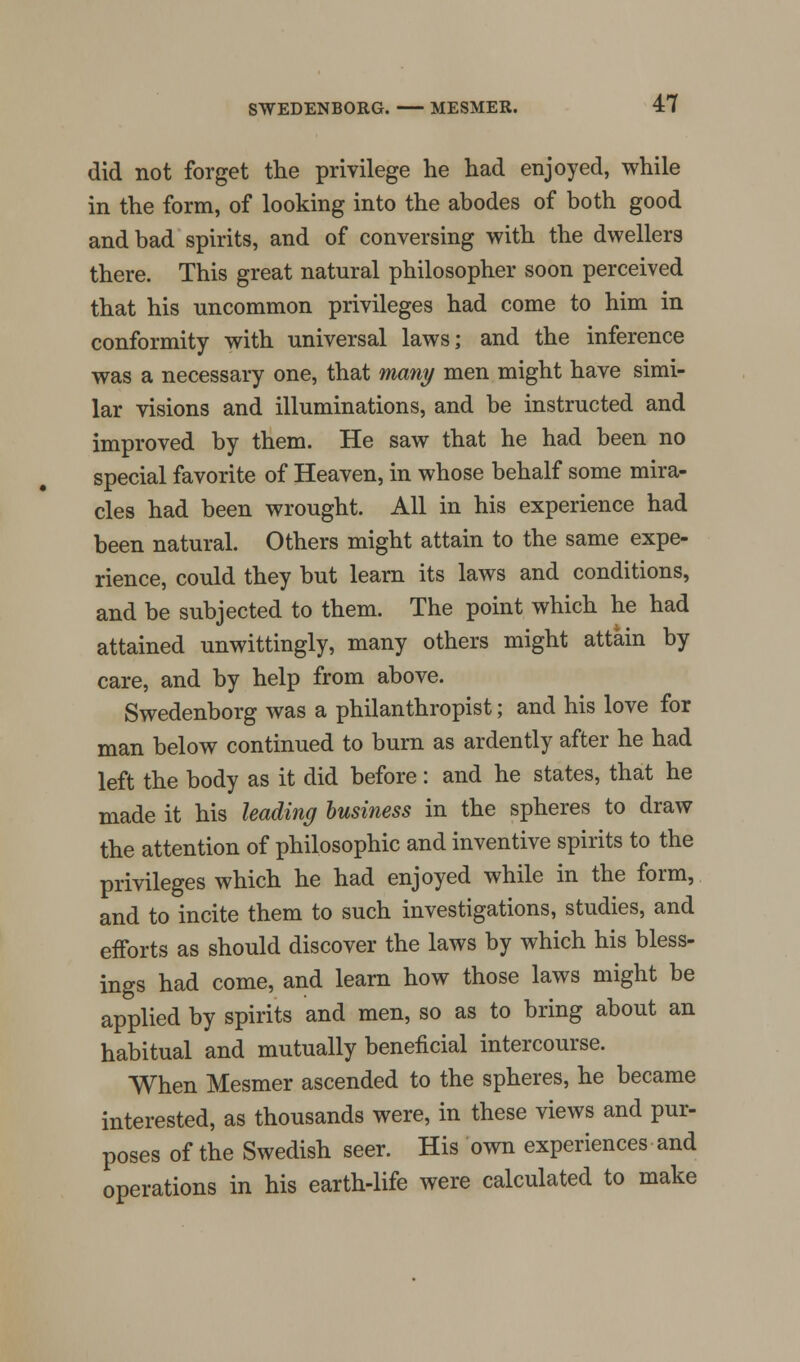 did not forget the privilege he had enjoyed, while in the form, of looking into the abodes of both good and bad spirits, and of conversing with the dwellers there. This great natural philosopher soon perceived that his uncommon privileges had come to him in conformity with universal laws; and the inference was a necessary one, that many men might have simi- lar visions and illuminations, and be instructed and improved by them. He saw that he had been no special favorite of Heaven, in whose behalf some mira- cles had been wrought. All in his experience had been natural. Others might attain to the same expe- rience, could they but learn its laws and conditions, and be subjected to them. The point which he had attained unwittingly, many others might attain by care, and by help from above. Swedenborg was a philanthropist; and his love for man below continued to burn as ardently after he had left the body as it did before: and he states, that he made it his leading business in the spheres to draw the attention of philosophic and inventive spirits to the privileges which he had enjoyed while in the form, and to incite them to such investigations, studies, and efforts as should discover the laws by which his bless- ings had come, and learn how those laws might be applied by spirits and men, so as to bring about an habitual and mutually beneficial intercourse. When Mesmer ascended to the spheres, he became interested, as thousands were, in these views and pur- poses of the Swedish seer. His own experiences and operations in his earth-life were calculated to make