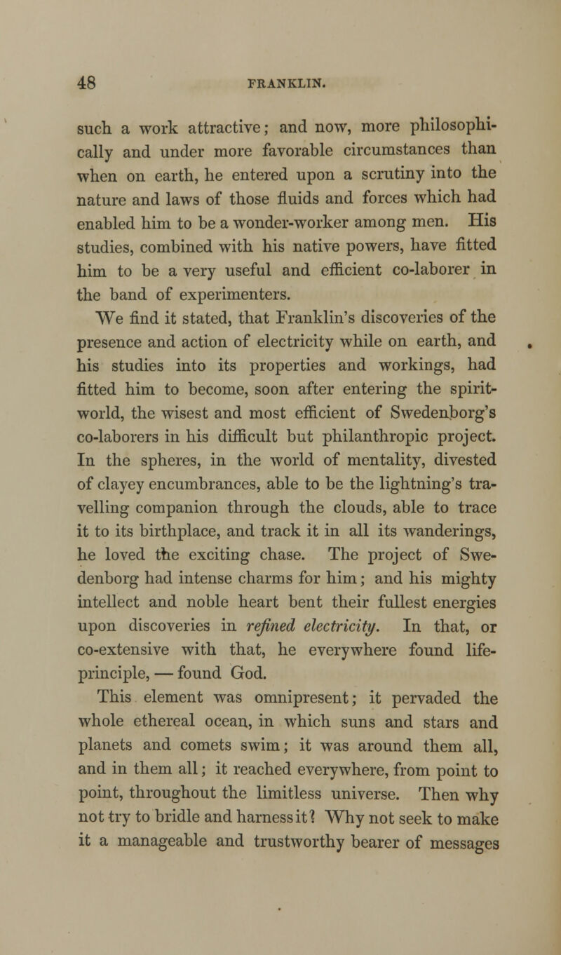 such a work attractive; and now, more philosophi- cally and under more favorable circumstances than when on earth, he entered upon a scrutiny into the nature and laws of those fluids and forces which had enabled him to be a wonder-worker among men. His studies, combined with his native powers, have fitted him to be a very useful and efficient co-laborer in the band of experimenters. We find it stated, that Franklin's discoveries of the presence and action of electricity while on earth, and his studies into its properties and workings, had fitted him to become, soon after entering the spirit- world, the wisest and most efficient of Swedenborg's co-laborers in his difficult but philanthropic project. In the spheres, in the world of mentality, divested of clayey encumbrances, able to be the lightning's tra- velling companion through the clouds, able to trace it to its birthplace, and track it in all its wanderings, he loved the exciting chase. The project of Swe- denborg had intense charms for him; and his mighty intellect and noble heart bent their fullest energies upon discoveries in refined electricity. In that, or co-extensive with that, he everywhere found life- principle, — found God. This element was omnipresent; it pervaded the whole ethereal ocean, in which suns and stars and planets and comets swim; it was around them all, and in them all; it reached everywhere, from point to point, throughout the limitless universe. Then why not try to bridle and harness it 1 Why not seek to make it a manageable and trustworthy bearer of messages