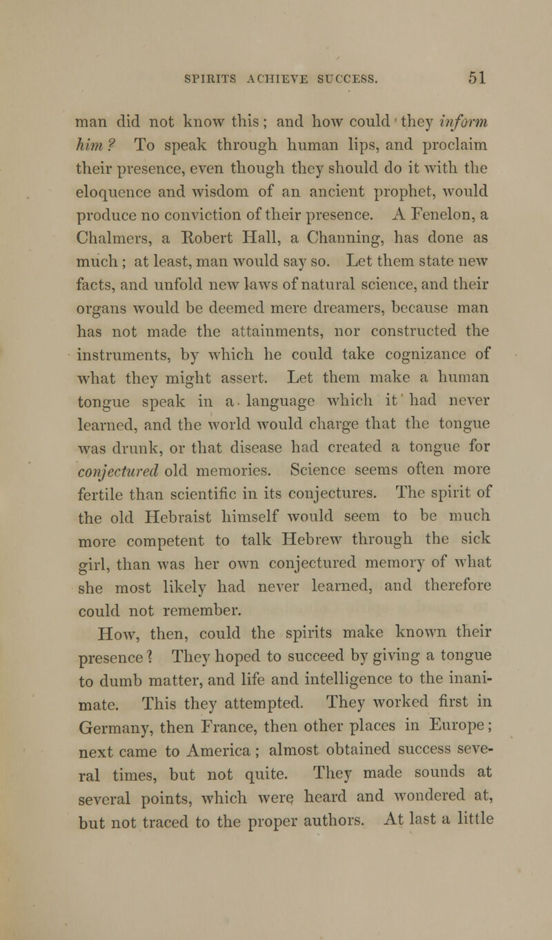 man did not know this ; and how could ■ they inform him ? To speak through human lips, and proclaim their presence, even though they should do it with the eloquence and wisdom of an ancient prophet, would produce no conviction of their presence. A Fenelon, a Chalmers, a Robert Hall, a Charming, has done as much ; at least, man would say so. Let them state new facts, and unfold new laws of natural science, and their organs would be deemed mere dreamers, because man has not made the attainments, nor constructed the instruments, by which he could take cognizance of what they might assert. Let them make a human tongue speak in a. language which it had never learned, and the world would charge that the tongue was drunk, or that disease had created a tongue for conjectured old memories. Science seems often more fertile than scientific in its conjectures. The spirit of the old Hebraist himself would seem to be much more competent to talk Hebrew through the sick girl, than was her own conjectured memory of what she most likely had never learned, and therefore could not remember. How, then, could the spirits make known their presence % They hoped to succeed by giving a tongue to dumb matter, and life and intelligence to the inani- mate. This they attempted. They worked first in Germany, then France, then other places in Europe; next came to America; almost obtained success seve- ral times, but not quite. They made sounds at several points, which were heard and wondered at, but not traced to the proper authors. At last a little