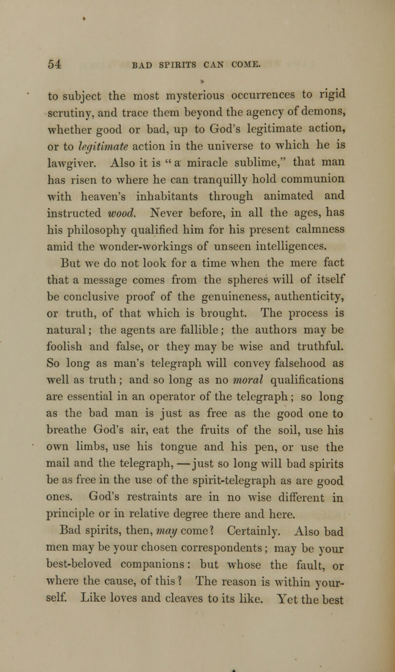 to subject the most mysterious occurrences to rigid scrutiny, and trace them beyond the agency of demons, whether good or bad, up to God's legitimate action, or to legitimate action in the universe to which he is lawgiver. Also it is a miracle sublime, that man has risen to where he can tranquilly hold communion with heaven's inhabitants through animated and instructed wood. Never before, in all the ages, has his philosophy qualified him for his present calmness amid the wonder-workings of unseen intelligences. But we do not look for a time when the mere fact that a message comes from the spheres will of itself be conclusive proof of the genuineness, authenticity, or truth, of that which is brought. The process is natural; the agents are fallible; the authors may be foolish and false, or they may be wise and truthful. So long as man's telegraph will convey falsehood as well as truth; and so long as no moral qualifications are essential in an operator of the telegraph; so long as the bad man is just as free as the good one to breathe God's air, eat the fruits of the soil, use his own limbs, use his tongue and his pen, or use the mail and the telegraph, —just so long will bad spirits be as free in the use of the spirit-telegraph as are good ones. God's restraints are in no wise different in principle or in relative degree there and here. Bad spirits, then, may come? Certainly. Also bad men may be your chosen correspondents; may be your best-beloved companions: but whose the fault, or where the cause, of this 1 The reason is within your- self. Like loves and cleaves to its like. Yet the best