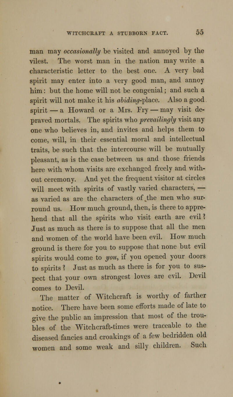 man may occasionally be visited and annoyed by the vilest. The worst man in the nation may write a characteristic letter to the best one. A very bad spirit may enter into a very good man, and annoy him: but the home will not be congenial; and such a spirit will not make it his abiding-yAwe. Also a good spirit — a Howard or a Mrs. Fry — may visit de- praved mortals. The spirits who prevailingly visit any one who believes in, and invites and helps them to come, will, in their essential moral and intellectual traits, be such that the intercourse will be mutually pleasant, as is the case between us and those friends here with whom visits are exchanged freely and with- out ceremony. And yet the frequent visitor at circles will meet with spirits of vastly varied characters, — as varied as are the characters of J;he men who sur- round us. How much ground, then, is there to appre- hend that all the spirits who visit earth are evil? Just as much as there is to suppose that all the men and women of the world have been evil. How much ground is there for you to suppose that none but evil spirits would come to you, if you opened your doors to spirits % Just as much as there is for you to sus- pect that your own strongest loves are evil. Devil comes to Devil. The matter of Witchcraft is worthy of farther notice. There have been some efforts made of late to give the public an impression that most of the trou- bles of the Witchcraft-times were traceable to the diseased fancies and croakings of a few bedridden old women and some weak and silly children. Such