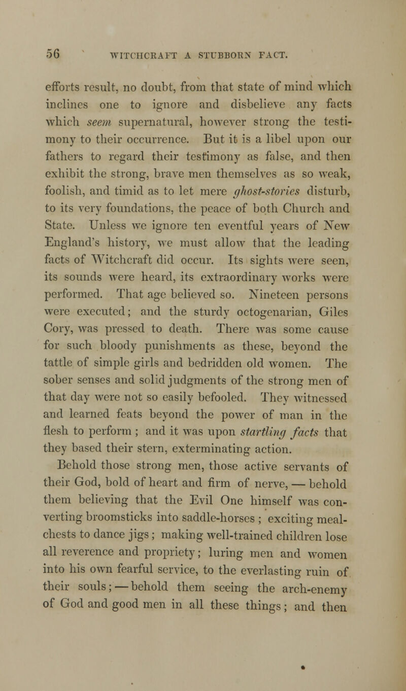 efforts result, no doubt, from that state of mind which inclines one to ignore and disbelieve any facts which seem supernatural, however strong the testi- mony to their occurrence. But it is a libel upon our fathers to regard their testimony as false, and then exhibit the strong, brave men themselves as so weak, foolish, and timid as to let mere ghost-stories disturb, to its very foundations, the peace of both Church and State. Unless we ignore ten eventful years of New England's history, we must allow that the leading facts of Witchcraft did occur. Its sights were seen, its sounds were heard, its extraordinary works were performed. That age believed so. Nineteen persons were executed; and the sturdy octogenarian, Giles Cory, was pressed to death. There was some cause for such bloody punishments as these, beyond the tattle of simple girls and bedridden old women. The sober senses and solid judgments of the strong men of that day were not so easily befooled. They witnessed and learned feats beyond the power of man in the flesh to perform ; and it was upon startling facts that they based their stern, exterminating action. Behold those strong men, those active servants of their God, bold of heart and firm of nerve, — behold them believing that the Evil One himself was con- verting broomsticks into saddle-horses ; exciting meal- chests to dance jigs; making well-trained children lose all reverence and propriety; luring men and women into his own fearful service, to the everlasting ruin of their souls;—behold them seeing the arch-enemy of God and good men in all these things; and then