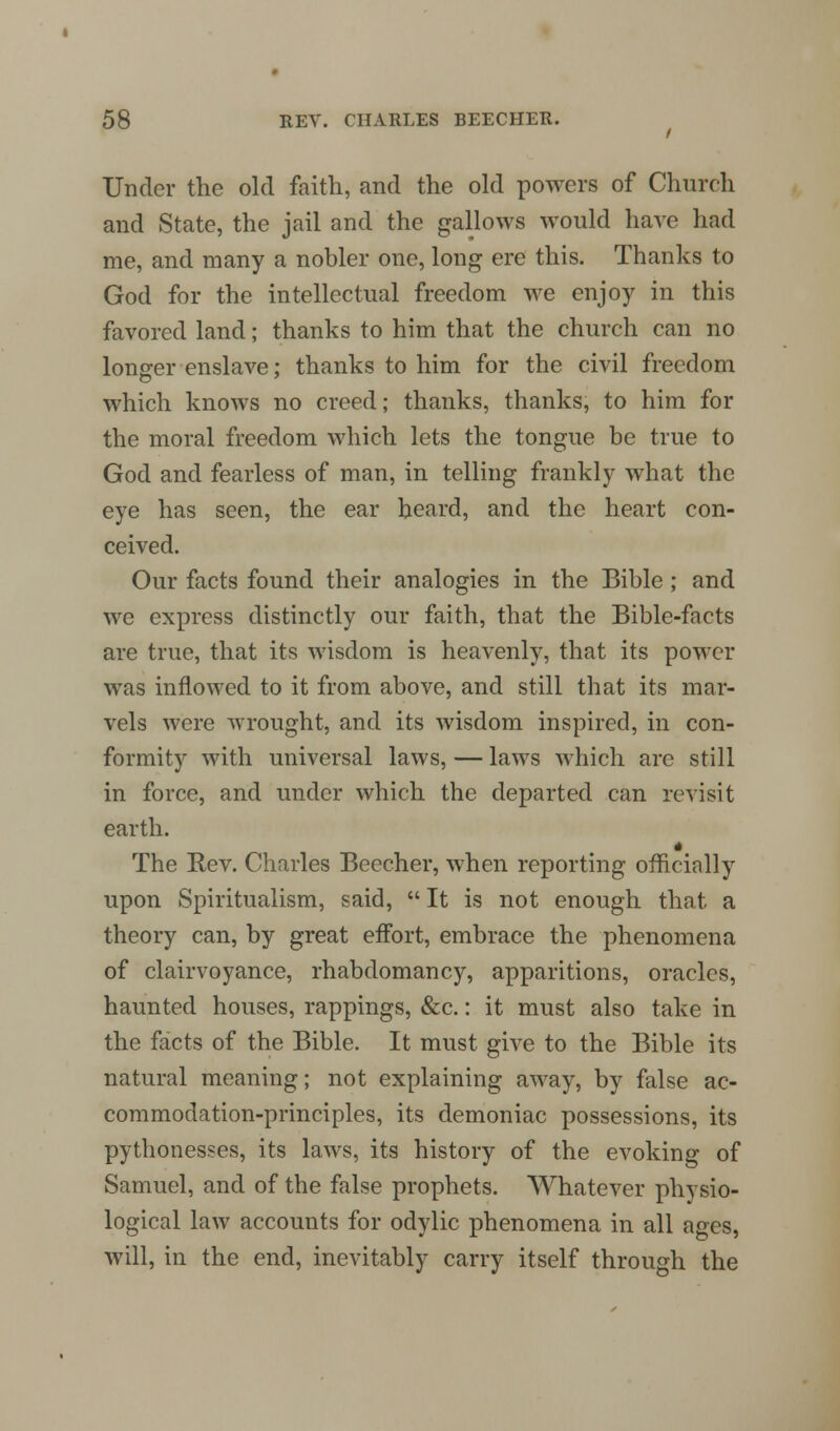 Under the old faith, and the old powers of Church and State, the jail and the gallows would have had me, and many a nobler one, long ere this. Thanks to God for the intellectual freedom we enjoy in this favored land; thanks to him that the church can no longer enslave; thanks to him for the civil freedom which knows no creed; thanks, thanks, to him for the moral freedom which lets the tongue be true to God and fearless of man, in telling frankly what the eye has seen, the ear heard, and the heart con- ceived. Our facts found their analogies in the Bible; and we express distinctly our faith, that the Bible-facts are true, that its wisdom is heavenly, that its power was inflowed to it from above, and still that its mar- vels were wrought, and its wisdom inspired, in con- formity with universal laws, — laws which are still in force, and under which the departed can revisit earth. The Rev. Charles Beecher, when reporting officially upon Spiritualism, said, It is not enough that a theory can, by great effort, embrace the phenomena of clairvoyance, rhabdomancy, apparitions, oracles, haunted houses, rappings, &c.: it must also take in the facts of the Bible. It must give to the Bible its natural meaning; not explaining away, by false ac- commodation-principles, its demoniac possessions, its pythonesses, its laws, its history of the evoking of Samuel, and of the false prophets. Whatever physio- logical law accounts for odylic phenomena in all ages, will, in the end, inevitably carry itself through the