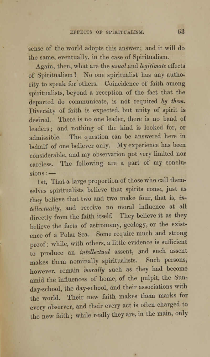 sense of the world adopts this answer; and it will do the same, eventually, in the case of Spiritualism. Again, then, what are the usual and legitimate effects of Spiritualism 1 No one spiritualist has any autho- rity to speak for others. Coincidence of faith among spiritualists, beyond a reception of the fact that the departed do communicate, is not required by them. Diversity of faith is expected, but unity of spirit is desired. There is no one leader, there is no baud of leaders; and nothing of the kind is looked for, or admissible. The question can be answered here in behalf of one believer only. My experience has been considerable, and my observation not very limited nor careless. The following are a part of my conclu- sions : — 1st, That a large proportion of those who call them- selves spiritualists believe that spirits come, just as they believe that two and two make four, that is, in- tellectually, and receive no moral influence at all directly from the faith itself. They believe it as they believe the facts of astronomy, geology, or the exist- ence of a Polar Sea. Some require much and strong proof; while, with others, a little evidence is sufficient to produce an intellectual assent, and such assent makes them nominally spiritualists. Such persons, however, remain morally such as they had become amid the influences of home, of the pulpit, the Sun- day-school, the day-school, and their associations with the world. Their new faith makes them marks for every observer, and their every act is often charged to the new faith; while really they are, in the main, only