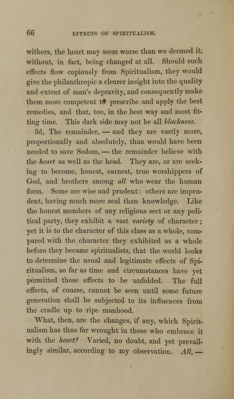 withers, the heart may seem worse than we deemed it, without, in fact, being changed at all. Should such effects now copiously from Spiritualism, they would give the philanthropic a clearer insight into the quality and extent of man's depravity, and consequently make them more competent tS prescribe and apply the best remedies, and that, too, in the best way and most fit- ting time. This dark side may not be all blackness. 3d, The remainder, — and they are vastly more, proportionally and absolutely, than would have been needed to save Sodom, — the remainder believe with the heart as well as the head. They are, or are seek- ing to become, honest, earnest, true worshippers of God, and brothers among all who wear the human form. Some are wise and prudent: others are impru- dent, having much more zeal than knowledge. Like the honest members of any religious sect or any poli- tical party, they exhibit a vast variety of character; yet it is to the character of this class as a whole, com- pared with the character they exhibited as a whole before they became spiritualists, that the world looks to determine the usual and legitimate effects of Spi- ritualism, so far as time and circumstances have yet permitted those effects to be unfolded. The full effects, of course, cannot be seen until some future generation shall be subjected to its influences from the cradle up to ripe manhood. What, then, are the changes, if any, which Spirit- ualism has thus far wrought in those who embrace it with the heart? Varied, no doubt, and yet prevail- ingly similar, according to my observation. All, —