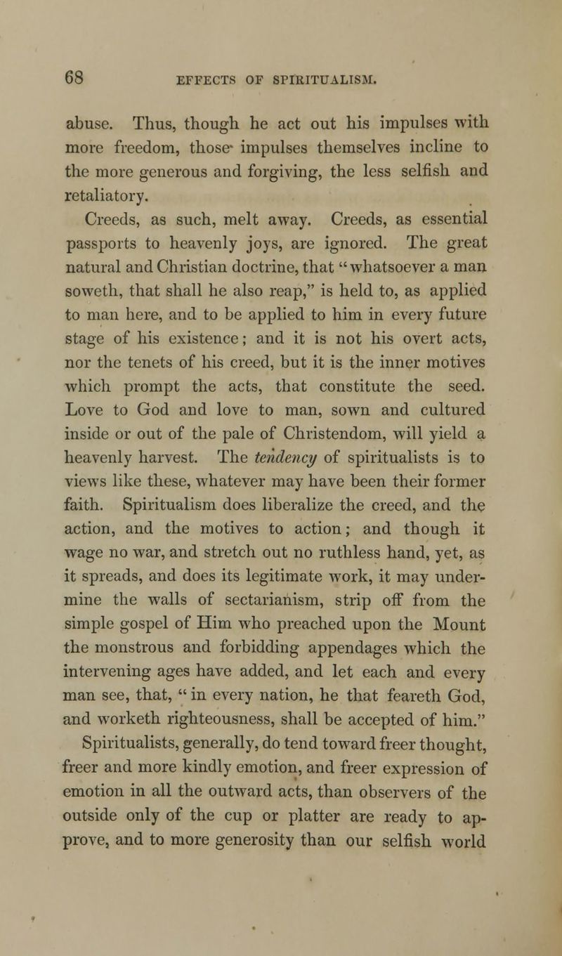 abuse. Thus, though he act out his impulses with more freedom, those* impulses themselves incline to the more generous and forgiving, the less selfish and retaliatory. Creeds, as such, melt away. Creeds, as essential passports to heavenly joys, are ignored. The great natural and Christian doctrine, that  whatsoever a man soweth, that shall he also reap, is held to, as applied to man here, and to be applied to him in every future stage of his existence; and it is not his overt acts, nor the tenets of his creed, but it is the inner motives which prompt the acts, that constitute the seed. Love to God and love to man, sown and cultured inside or out of the pale of Christendom, will yield a heavenly harvest. The tendency of spiritualists is to views like these, whatever may have been their former faith. Spiritualism does liberalize the creed, and the action, and the motives to action; and though it wage no war, and stretch out no ruthless hand, yet, as it spreads, and does its legitimate work, it may under- mine the walls of sectarianism, strip off from the simple gospel of Him who preached upon the Mount the monstrous and forbidding appendages which the intervening ages have added, and let each and every man see, that,  in every nation, he that feareth God, and worketh righteousness, shall be accepted of him. Spiritualists, generally, do tend toward freer thought, freer and more kindly emotion, and freer expression of emotion in all the outward acts, than observers of the outside only of the cup or platter are ready to ap- prove, and to more generosity than our selfish world