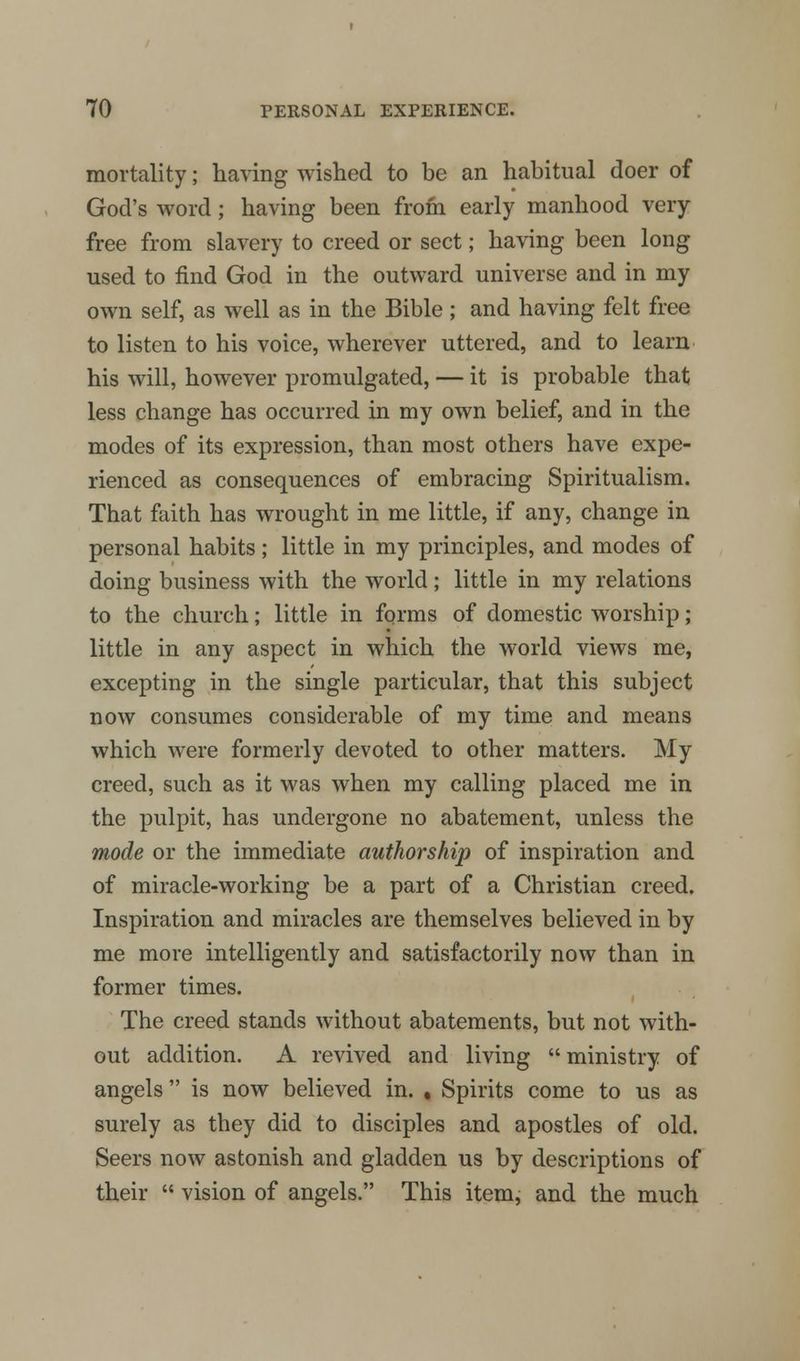 mortality; having wished to be an habitual doer of God's word; having been from early manhood very- free from slavery to creed or sect; having been long used to find God in the outward universe and in my own self, as well as in the Bible ; and having felt free to listen to his voice, wherever uttered, and to learn his will, however promulgated, — it is probable that less change has occurred in my own belief, and in the modes of its expression, than most others have expe- rienced as consequences of embracing Spiritualism. That faith has wrought in me little, if any, change in personal habits; little in my principles, and modes of doing business with the world; little in my relations to the church; little in forms of domestic worship; little in any aspect in which the world views me, excepting in the single particular, that this subject now consumes considerable of my time and means which were formerly devoted to other matters. My creed, such as it was when my calling placed me in the pulpit, has undergone no abatement, unless the mode or the immediate authorship of inspiration and of miracle-working be a part of a Christian creed. Inspiration and miracles are themselves believed in by me more intelligently and satisfactorily now than in former times. The creed stands without abatements, but not with- out addition. A revived and living ministry of angels is now believed in. , Spirits come to us as surely as they did to disciples and apostles of old. Seers now astonish and gladden us by descriptions of their vision of angels. This item, and the much