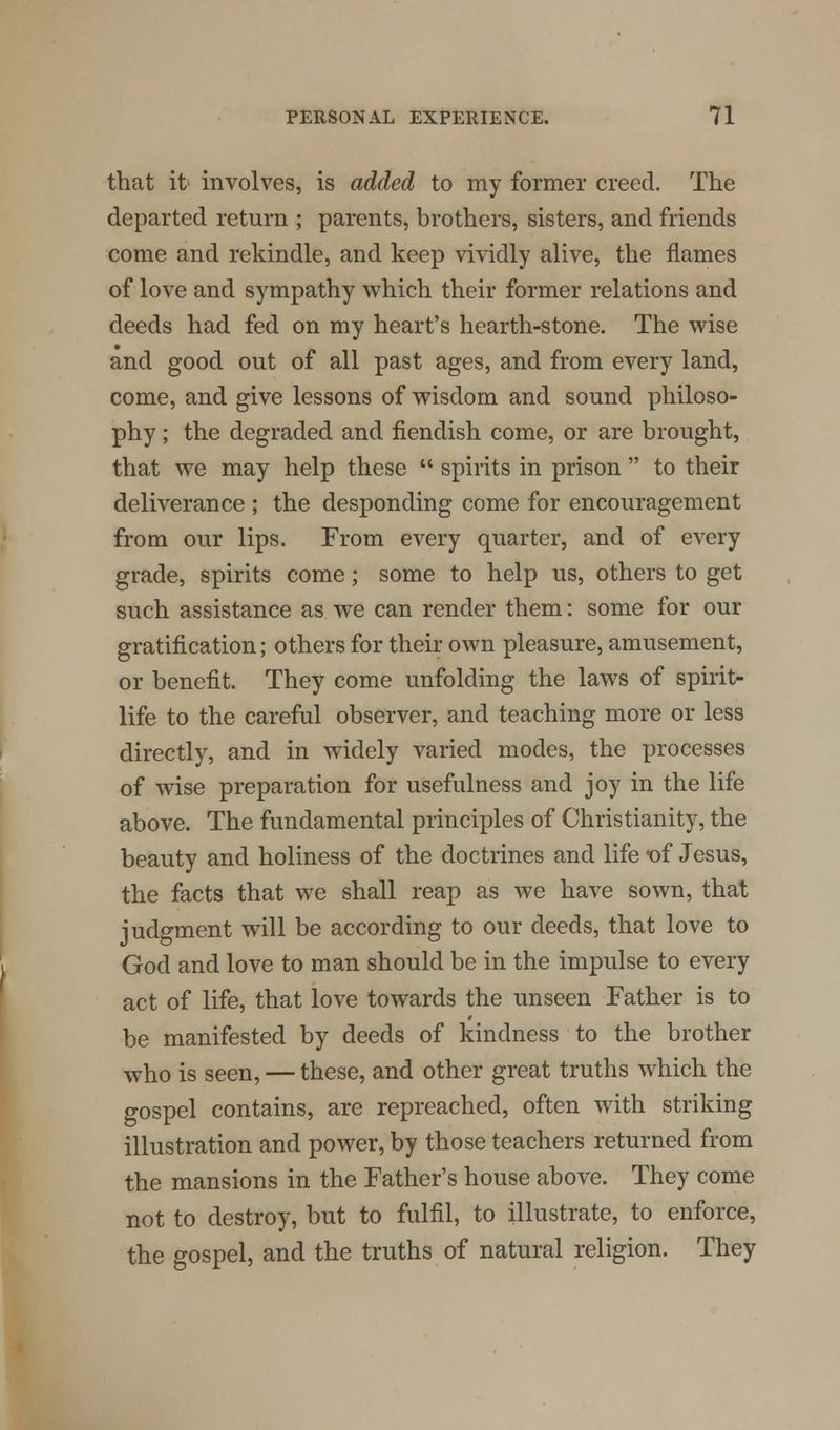 that it involves, is added to my former creed. The departed return ; parents, brothers, sisters, and friends come and rekindle, and keep vividly alive, the flames of love and sympathy which their former relations and deeds had fed on my heart's hearth-stone. The wise and good out of all past ages, and from every land, come, and give lessons of wisdom and sound philoso- phy ; the degraded and fiendish come, or are brought, that we may help these spirits in prison to their deliverance ; the desponding come for encouragement from our lips. From every quarter, and of every grade, spirits come; some to help us, others to get such assistance as we can render them: some for our gratification; others for their own pleasure, amusement, or benefit. They come unfolding the laws of spirit- life to the careful observer, and teaching more or less directly, and in widely varied modes, the processes of wise preparation for usefulness and joy in the life above. The fundamental principles of Christianity, the beauty and holiness of the doctrines and life *of Jesus, the facts that we shall reap as we have sown, that judgment will be according to our deeds, that love to God and love to man should be in the impulse to every act of life, that love towards the unseen Father is to be manifested by deeds of kindness to the brother who is seen, — these, and other great truths which the gospel contains, are repreached, often with striking illustration and power, by those teachers returned from the mansions in the Father's house above. They come not to destroy, but to fulfil, to illustrate, to enforce, the gospel, and the truths of natural religion. They