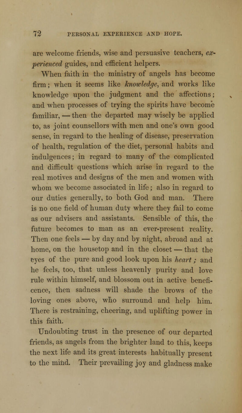 are welcome friends, wise and persuasive teachers, ex- perienced guides, and efficient helpers. When faith in the ministry of angels has become firm; when it seems like knowledge, and works like knowledge upon the judgment and the affections; and when processes of trying the spirits have become familiar, — then the departed may wisely be applied to, as joint counsellors with men and one's own good sense, in regard to the healing of disease, preservation of health, regulation of the diet, personal habits and indulgences; in regard to many of the complicated and difficult questions which arise in regard to the real motives and designs of the men and women with whom we become associated in life; also in regard to our duties generally, to both God and man. There is no one field of human duty where they fail to come as our advisers and assistants. Sensible of this, the future becomes to man as an ever-present reality. Then one feels — by day and by night, abroad and at home, on the housetop and in the closet — that the eyes of the pure and good look upon his heart; and he feels, too, that unless heavenly purity and love rule within himself, and blossom out in active benefi- cence, then sadness will shade the brows of the loving ones above, who surround and help him. There is restraining, cheering, and uplifting power in this faith. Undoubting trust in the presence of our departed friends, as angels from the brighter land to this, keeps the next life and its great interests habitually present to the mind. Their prevailing joy and gladness make