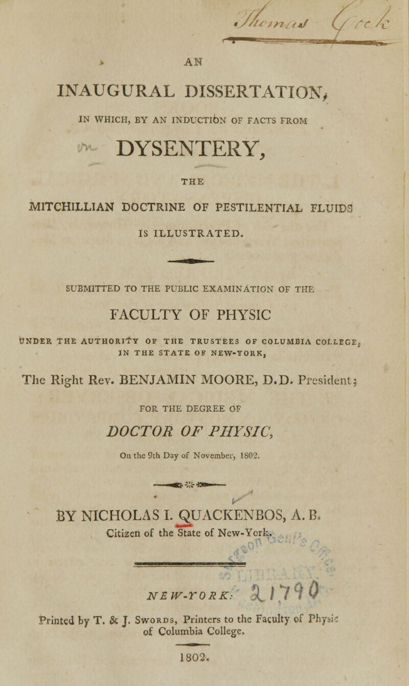 *///< tj Q re £: AN INAUGURAL DISSERTATION, IN WHICH, BY AN INDUCTION OF FACTS FROM DYSENTERY, THE MITCHILLIAN DOCTRINE OF PESTILENTIAL FLUIDS IS ILLUSTRATED. SUBMITTED TO THE PUBLIC EXAMINATION OF THE FACULTY OF PHYSIC UNDER THE AUTHORITY OF THE TRUSTEES OF COLUMBIA COLLEGE, IN THE STATE OF NEW-YORK, The Right Rev. BENJAMIN MOORE, D.D. President; FOR THE DEGREE OF DOCTOR OF PHYSIC, On the 9th Day of November, ISO?. BY NICHOLAS I. QUACKENBOS, A. B, Citizen of the State of New-York. NEW-YORK: 9J.790 Printed by T. & J. Swords, Printers to the Faculty of Physte of Columbia College. 1802.
