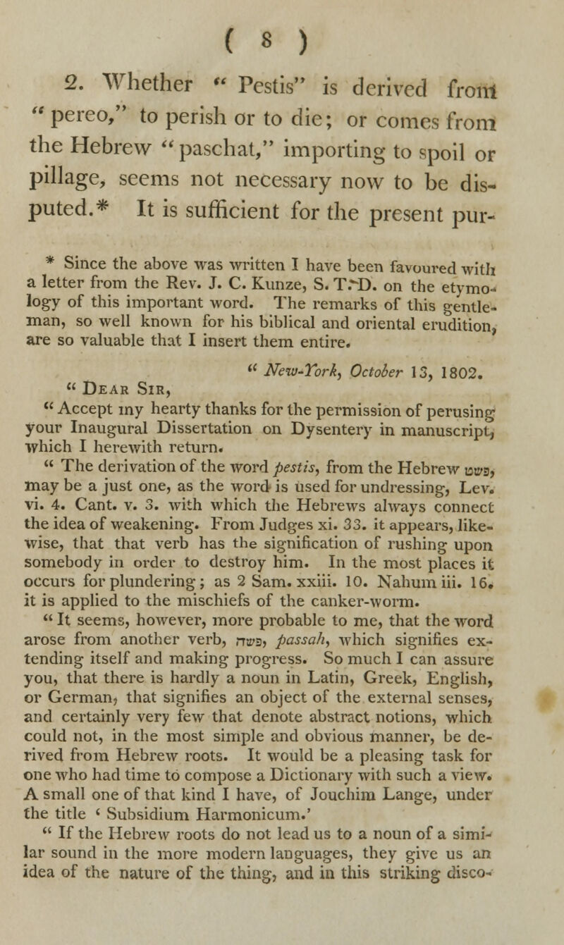 ( * ) 2. Whether  Pestis is derived from  pereo, to perish or to die; or comes from the Hebrew  paschat, importing to spoil or pillage, seems not necessary now to be dis- puted.* It is sufficient for the present pur- * Since the above was written I have been favoured with a letter from the Rev. J. C. Kunze, S. T>D. on the etymo- logy of this important word. The remarks of this gentle- man, so well known for his biblical and oriental erudition, are so valuable that I insert them entire.  New-York, October 13, 1802.  Dear Sir,  Accept my hearty thanks for the permission of perusing your Inaugural Dissertation on Dysentery in manuscript, which I herewith return.  The derivation of the word pestis, from the Hebrew mpg, may be a just one, as the word is used for undressing, Lev. vi. 4. Cant. v. 3. with which the Hebrews always connect the idea of weakening. From Judges xi. 33. it appears, like- wise, that that verb has the signification of rushing upon somebody in order to destroy him. In the most places it occurs for plundering; as 2 Sam. xxiii. 10. Nahum iii. 16. it is applied to the mischiefs of the canker-worm.  It seems, however, more probable to me, that the word arose from another verb, rra's, passa/i, which signifies ex- tending itself and making progress. So much I can assure you, that there is hardly a noun in Latin, Greek, English, or German, that signifies an object of the external senses, and certainly very few that denote abstract notions, which could not, in the most simple and obvious manner, be de- rived from Hebrew roots. It would be a pleasing task for one who had time to compose a Dictionary with such a view. A small one of that kind I have, of Jouchim Lange, under the title ' Subsidium Harmonicum.'  If the Hebrew roots do not lead us to a noun of a simi- lar sound in the more modern languages, they give us an idea of the nature of the thing, and in this striking disco-