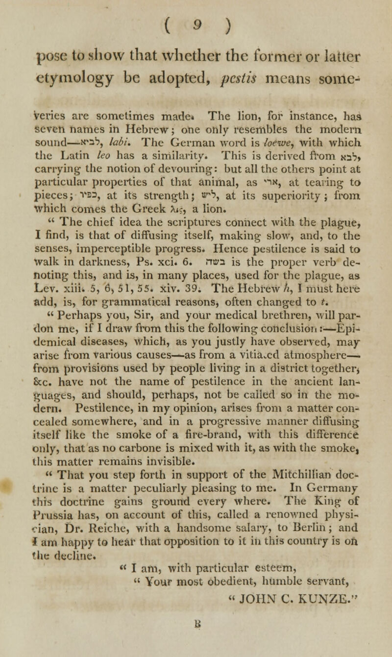 pose to show that whether the former or latter etymology be adopted, pestis means some- Veries are sometimes made* The lion, for instance, has seven names in Hebrew; one only resembles the modern sound—n*3% labi. The German word is loewe, with which the Latin leo has a similarity. This is derived from joS carrying the notion of devouring: but all the others point at particular properties of that animal, as -ix, at tearing to pieces; vss, at its strength; w*b, at its superiority ; from which comes the Greek Xk, a lion.  The chief idea the scriptures connect with the plague, I find, is that of diffusing itself, making slow, and, to the senses, imperceptible progress. Hence pestilence is said to walk in darkness, Ps. xci. 6. rriia is the proper verb de- noting this, and is, in many places, used for the plague, as Lev. xiii. 5, 6, 5 1, 5 5. xiv. 39. The Hebrew A, I must here add, is, for grammatical reasons, often changed to t.  Perhaps you, Sir, and your medical brethren, will par- don me, if I draw from this the following conclusion :—Epi- demical diseases, which, as you justly have observed, may arise from various causes—as from a vitiated atmosphere—■ from provisions used by people living in a district together* Sec. have not the name of pestilence in the ancient lan- guages, and should, perhaps, not be called so in the mo- dern. Pestilence, in my opinion, arises from a matter con- cealed somewhere, and in a progressive manner diffusing itself like the smoke of a fire-brand, with this difference only, that as no carbone is mixed with it, as with the smoke, this matter remains invisible.  That you step forth in support of the Mitchillian doc- trine is a matter peculiarly pleasing to me. In Germany this doctrine gains ground every where. The King of Prussia has, on account of this, called a renowned physi- cian, Dr. Reichc, with a handsome salary, to Berlin; and I am happy to hear that opposition to it in this country is on the decline.  I am, with particular esteem,  Your most obedient, humble servant, « JOHN C. KUNZE.