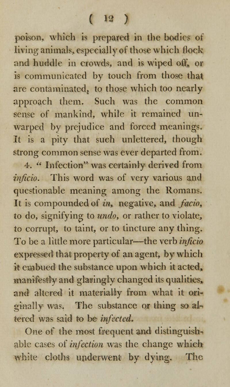 ( » ) poison, which is prepared in the bodies of living animals, especially of those which flock and huddle in crowds, and is wiped off, or is communicated by touch from those that are contaminated^ to those which too nearly approach them. Such was the common sense of mankind, while it remained un- warped by prejudice and forced meanings. It is a pity that such unlettered, though strong common sense was ever departed from. 4.  Infection was certainty derived from inficio. This word was of very various and questionable meaning among the Romans. It is compounded of in, negative, and facio, to do, signifying to undo, or rather to violate, to corrupt, to taint, or to tincture any thing. To be a little more particular—the verb inficio expressed that property of an agent, by which it embued the substance upon which it acted, manifestly and glaringly changed its qualities, and altered it materially from what it ori- ginally was. The substance or thing so al- tered was said to be infected. One of the most frequent and distinguish- able cases of infection was the change which white cloths underwent by dying. The