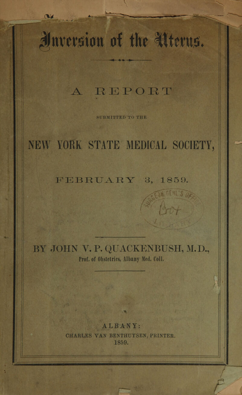 CU4 mvmm A the Witm. ^ REPORT SUBMITTED TO TIIK NEW YORK STATE MEDICAL SOCIETY, FEBRUARY 3, 1859. BY JOHN V. P. QUACKENBUSH, M.D., Prof, of Obstetrics, Albany Med. Coll. ALBANY: CHARLES VAN BENTHUTSEN, PRINTER. 1859.