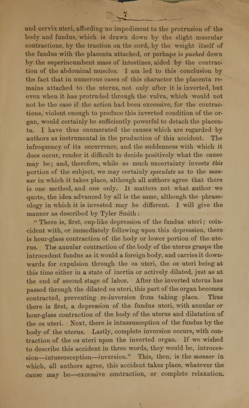 body and fundus, which is drawn down by the slight muscular contractions, by the traction on the cord, by the weight itself of the fundus with the placenta attached, or perhaps is pushed down by the superincumbent mass of intestines, aided by the contrac- tion of the abdominal muscles. I am led to this conclusion by the fact that in numerous cases of this character the placenta re- mains attached to the uterus, not only after it is inverted, but even when it has protruded through the vulva, which would not not be the case if the action had been excessive, for the contrac- tions, violent enough to produce this inverted condition of the or- gan, would certainly be sufficiently powerful to detach the placen- ta. I have thus enumerated the causes which are regarded by authors as instrumental in the production of this accident. The infrequency of its occurrence, and the suddenness with which it does occur, render it difficult to decide positively what the cause may be; and, therefore, while so much uncertainty invests this portion of the subject, we may certainly speculate as to the man- ner in which it takes place, although all authors agree that there is one method, and one only. It matters not what author we quote, the idea advanced by all is the same, although the phrase- ology in which it is invested may be different. I will give the manner as described by Tyler Smith:  There is, first, cup-like depression of the fundus uteri; coin- cident with, or immediately following upon this depression, there is hour-glass contraction of the body or lower portion of the ute- rus. The annular contraction of the body of the uterus grasps the introcedent fundus as it would a foreign body, and carries it down- wards for expulsion through the os uteri, the os uteri being at this time either in a state of inertia or actively dilated, just as at the end of second stage of labor. After the inverted uterus has passed through the dilated os uteri, this part of the organ becomes contracted, preventing re-inversion from taking place. Thus there is first, a depression of the fundus uteri, with annular or hour-glass contraction of the body of the uterus and dilatation of the os uteri. Next, there is intussusception of the fundus by the body of the uterus. Lastly, complete inversion occurs, with con- traction of the os uteri upon the inverted organ. If we wished to describe this accident in three words, they would be, introces- sion—intussusception—inversion. This, then, is the manner in which, all authors agree, this accident takes place, whatever the cause may be—excessive contraction, or complete relaxation.