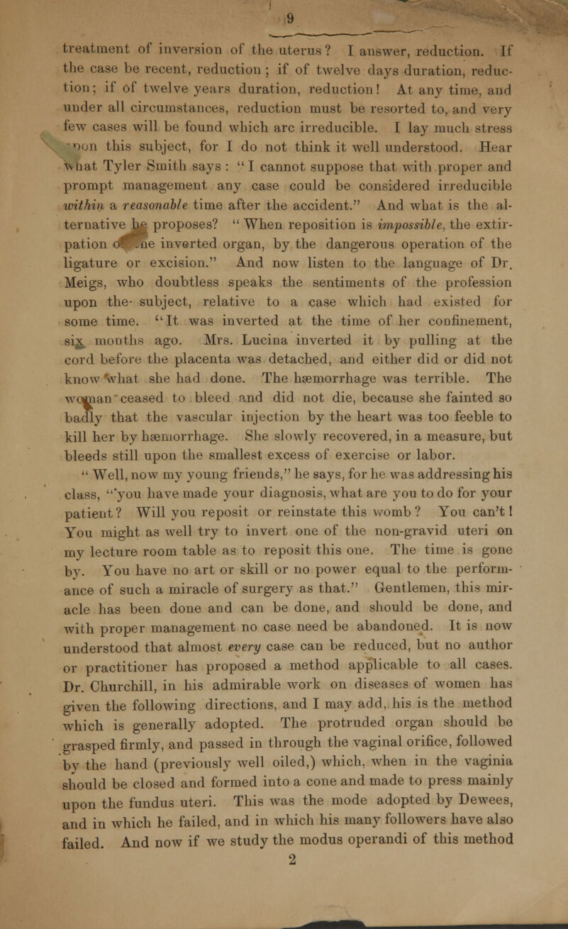 lew treatment of inversion of the uterus ? I answer, reduction. If the case be recent, reduction ; if of twelve days duration, reduc- tion; if of twelve years duration, reduction! At any time, and under all circumstances, reduction must be resorted to, and very few cases will be found which arc irreducible. I lay much stress on this subject, for I do not think it well understood. Hear What Tyler Smith says : I cannot suppose that with proper and prompt management any case could be considered irreducible within a reasonable time after the accident. And what is the al- ternative^^ proposes?  When reposition is impossible, the extir- pation ol^ae inverted organ, by the dangerous operation of the ligature or excision. And now listen to the language of Dr. Meigs, who doubtless speaks the sentiments of the profession upon the- subject, relative to a case Hrhich had existed for some time. It was inverted at the time of her confinement, six mouths ago. Mrs. Lucina inverted it by pulling at the cord before the placenta was detached, and either did or did not know what she had done. The haemorrhage was terrible. The woman ceased to bleed and did not die, because she fainted so badly that the vascular injection by the heart was too feeble to kill her by haemorrhage. She slowly recovered, in a measure, but bleeds still upon the smallest excess of exercise or labor.  Well, now my young friends, he says, for he was addressing his class, 'you have made your diagnosis, what are you to do for your patient? Will you reposit or reinstate this womb? You can't 1 You might as well try to invert one of the non-gravid uteri on my lecture room table as to reposit this one. The time is gone by. You have no art or skill or no power equal to the perform- ance of such a miracle of surgery as that. Gentlemen, this mir- acle has been done and can be done, and should be done, and with proper management no case need be abandoned. It is now understood that almost every case can be reduced, but no author or practitioner has proposed a method applicable to all cases. Dr. Churchill, in his admirable work on diseases of women has given the following directions, and I may add, his is the method which is generally adopted. The protruded organ should be grasped firmly, and passed in through the vaginal orifice, followed by the hand (previously well oiled,) which, when in the vaginia should be closed and formed into a cone and made to press mainly upon the fundus uteri. This was the mode adopted by Dewees, and in which he failed, and in which his many followers have also failed. And now if we study the modus operandi of this method