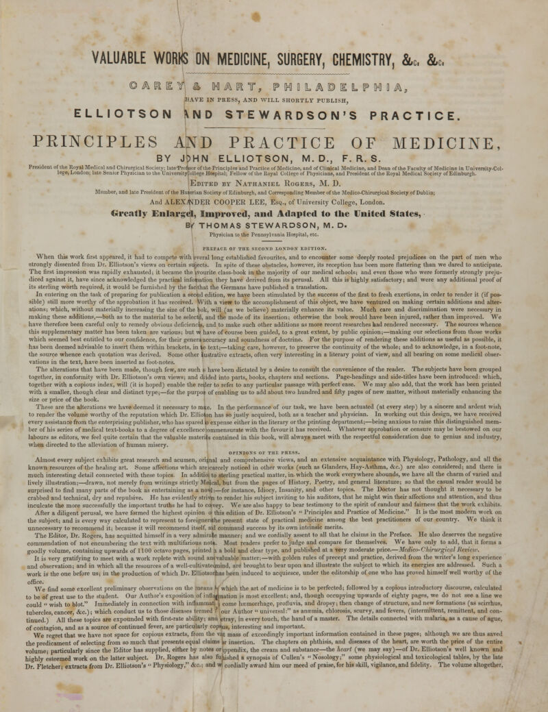 VALUABLE WORI^S ON MEDICINE, SURGERY, CHEMISTRY, &„, &c, © A R H t 4 IH1AI1T, IPIHiaLAIPIlLIFIHIBA, HAVE IN PRESS, AND WILL SHORTLY PUBLISH, ELLIOTSON \ND STEWARDSON'S PRACTICE PRINCIPLES AiND PRACTICE OF MEDICINE, BY JpHN ELLIOTSON, M. D., F. R. S. President of the Royal Medical and Chirurgical Society; late'Prnfoor of the Principles and Practice of Medicine, and of Clinical Medicine, and Dean of the Faculty of Medicine in University-Col- lege, London; late Senior Physician to the TJniversitytollege Hospital; Fellow of the Royal College of Physicians, and President of the Royal Medical Society of Edinburgh. Edited by Nathaniel Rogers, M. D. Member, and late President of the Hu^erian Society of Edinburgh, and Corresponding Member of the Medico-Chirurgical Society of Dublin; And ALEXj'NDER COOPER LEE, Esq., of University College, London. Greatly Enlarge!, Improved, and Adapted to the United States, Bf THOMAS STEWARDSON, M. D. Physician to the Pennsylvania Hospital, etc. PREFACE OF THE SF.COND IONDOS EDITION. When this work first appeared, it had to compete with everal long established favourites, and to encounter some deeply rooted prejudices on the part of men who strongly dissented from Dr. Elliotson's views on certain sujects. In spite of these obstacles, however, its reception has been more flattering than we dared to anticipate. The first impression was rapidly exhausted; it became the ivourite class-book in the majority of our medical schools; and even those who were formerly strongly preju- diced against it, have since acknowledged the practical infoihation they have derived from its perusal. All this is highly satisfactory; and were any additional proof of its sterling worth required, it would be furnished by the faclthat the Germans have published a translation. In entering on the task of preparing for publication a secod edition, we have been stimulated by the success of the first to fresh exertions, in order to render it (if pos- sible) still more worthy of the approbation it has received. With a view to the accomplishment of this object, we have ventured on making certain additions and alter- ations; which, without materially increasing the size of the bok, will (as we believe) materially enhance its value. Much care and discrimination were necessary in making these additions,—both as to the material to be selectd, and the mode of its insertion; otherwise the book would have been injured, rather than improved. We have therefore been careful only to remedy obvious deficiency, and to make such other additions as more recent researches had rendered necessary. The sources whence this supplementary matter has been taken are various; but w have of course been guided, to a great extent, by public opinion;—making our selections from those works which seemed best entitled to our confidence, for their genera accuracy and soundness of doctrine. For the purpose of rendering these additions as useful as possible, it has been deemed advisable to insert them within brackets, in \e text;—taking care, however, to preserve the continuity of the whole; and to acknowledge, in a foot-note, the source whence each quotation was derived. Some other lustrative extracts, often very interesting in a literary point of view, and all bearing on some medical obser- vations in the text, have been inserted as foot-notes. The alterations that have been made, though few, are such b have been dictated by a desire to consult the convenience of the reader. The subjects have been grouped together, in conformity with Dr. Elliotson's own views; and diided into parts, books, chapters and sections. Page-headings and side-titles have been introduced: which, together with a copious index, will (it is hoped) enable the reder to refer to any particular passage with perfect ease. We may also add, that the work has been printed With a smaller, though clear and distinct type;—for the purpoj of enabling us to add about two hundred and fifty pages of new matter, without materially enhancing the size or price of the book. These are the alterations we have deemed it necessary to mie. In the performance of our task, we have been actuated (at every step) by a sincere and ardent wish to render the volume worthy of the reputation which Dr. Ellioton has so justly acquired, both as a teacher and physician. In working out this design, we have received every assistance from the enterprising publisher, who has spared |o expense either in the literary or the printing department;—being anxious to raise this distinguished mem- ber of his series of medical text-books to a degree of excellence Commensurate with the favour it has received. Whatever approbation or censure maybe bestowed on our labours as editors, we feel quite certain that the valuable materia contained in this book, will always meet with the respectful consideration due to genius and industry, when directed to the alleviation of human misery. OPINIONS OF THE PHESS. Almost every subject exhibits great research and acumen, orignal and comprehensive views, and an extensive acquaintance with Physiology, Pathology, and all the known resources of the healing art. Some affections which arescarcely noticed in other works (such as Glanders, Hay-Asthma, &c.) are also considered; and there is much interesting detail connected with these topics. In additioi to sterling practical matter, in-which the work everywhere abounds, we have all the charm of varied and lively illustration;—drawn, not merely from writings strictly Medcal, but from the pages of History, Poetry, and general literature; so that the casual reader would be surprised to find many parts of the book as entertaining as a no^l:—for instance, Idiocy, Insanity, and other topics. The Doctor has not thought it necessary to be crabbed and technical, dry and repulsive. He has evidently strivin to render his subject inviting to his auditors, that he might win their affections and attention, and thus inculcate the more successfully the important truths he had to cotvey. We are also happy to bear testimony to the spirit of candour and fairness that the work exhibits. After a diligent perusal, we have formed the highest opinion a this edition of Dr. Elliotson's  Principles and Practice of Medicine. It is the most modern work on the subject; and is every way calculated to represent to foreignersthe present state of practical medicine among the best practitioners of our country. We think it unnecessary to recommend it; because it will recommend itself, aid command success by its own intrinsic merits. The Editor, Dr. Rogers, has acquitted himself in a very admirale manner; and we cordially assent to all that he claims in the Preface. He also deserves the negative commendation of not encumbering the text with multifarious note. Most readers prefer to judge and compare for themselves. We have only to add, that it forms a goodly volume, containing upwards of 1100 octavo pages, printed a a bold and clear type, and published at a very moderate price.—Medico-Chirurgical Rcvi, w. It is very gratifying to meet with a work replete with sound am valuable matter;—with golden rules of precept and practice, derived from the writer's long experience and observation; and in which all the resources of a well-cultivatedmind, are brought to bear upon and illustrate the subject to which its energies are addressed. Such a work is the one before us; in the production of which Dr. Elliotsonhas been induced to acquiesce, under the editorship of one who has proved himself well worthy of the office. We find some excellent preliminary observations on the means W which the art of medicine is to be perfected; followed by a copious introductory discourse, calculated to be of great use to the student. Our Author's exposition of infla|Lation is most excellent; and, though occupying upwards of eighty pages, we do not see a line we could  wish to blot. Immediately in connection with inflammati | come hemorrhage, profluvia, and dropsy; then change of structure, and new formations (as scirrhus, tubercles cancer, &c); which conduct us to those diseases termed r our Author  universal: as anemia, chlorosis, scurvy, and fevers, (intermittent, remittent, and con- tinued.) All these topics are expounded with first-rate ability; and etray, in every touch, the hand of a master. The details connected with malaria, as a cause of ague, of contagion, and as a source of continued fever, are particularly copies, interesting and important. We regret that we have not space for copious extracts, from the vat mass of exceedingly important information contained in these pages; although we are thus saved the predicament of selecting from so much that presents equal claims kr insertion. The chapters on phthisis, and diseases of the heart, are worth the price of the entire volume; particularly since the Editor has supplied, either by notes or^ppendix, the cream and substance—the heart (we may say)—of Dr. Elliotson's well known and highly esteemed work on the latter subject. Dr. Rogers has also fujnshed a synopsis of Cullen's Nosology; some physiological and toxicological tables, by the late Dr. Fletcher; extracts from Dr. Elliotson's  Physiology, &c; and wf cordially award him our meed of praise, for his skill, vigilance, and fidelity. The volume altogether.