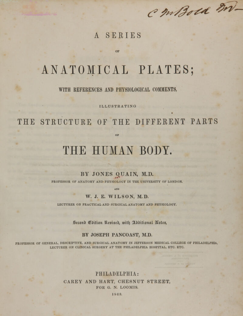 (?fi*4?S&t ^~ A SERIES OF ANATOMICAL PLATES; WITH REFERENCES AND PHYSIOLOGICAL COMMENTS, ILLUSTRATING THE STRUCTURE OF THE DIFFERENT PARTS THE HUMAN BODY. BY JONES QUAIN, M.D. PROFESSOR OF ANATOMY AND PHYSIOLOGY IN THE UNIVERSITY OF LONDON. AND W. J. E. WILSON, M.D. LECTURER ON PRACTICAL AND SURGICAL ANATOMY AND PHYSIOLOGY. jScconfo (Kfottton Hnnaeir, toitl) 2Uiutional Jfotcs, BY JOSEPH PANCOAST, M.D. PROFESSOR OF GENERAL, DESCRIPTIVE, AND SURGICAL ANATOMY IN JEFFERSON MEDICAL COLLEGE OF PHILADELPHIA, LECTURER ON CLINICAL SURGERY AT THE PHILADELPHIA HOSPITAL, ETC. ETC. PHILADELPHIA: CAREY AND HART, CHESNUT STREET, FOR G. N. LOOMIS. 1S43.