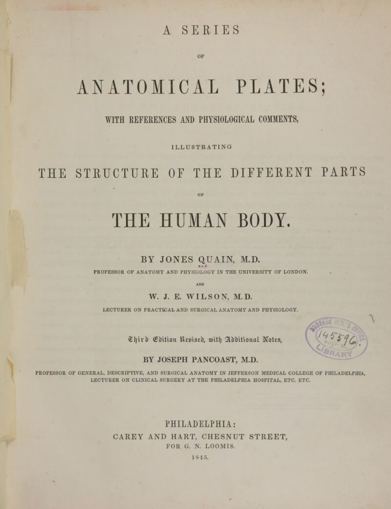 A SERIES OF ANATOMICAL PLATES; WITH REFERENCES AND PHYSIOLOGICAL COMMENTS, ILLUSTRATING THE STRUCTURE OE THE DIFFERENT PARTS THE HUMAN BODY. BY JONES QUAIN, M.D. » . e PROFESSOR OF ANATOMY AND PHYSIOLOGY IN THE UNIVERSITY OF LONDON. W. J. E. WILSON, M.D. LECTURER ON PRACTICAL AND SURGICAL ANATOMY AND PHYSIOLOGY. ®l)irir (giiition Ktmseir, toitl) 2ltrt»itional Notts, BY JOSEPH PANCOAST, M.D. PROFESSOR OF GENERAL, DESCRIPTIVE, AND SURGICAL ANATOMY IN JEFFERSON MEDICAL COLLEGE OF PHILADELPHIA, LECTURER ON CLINICAL SURGERY AT THE PHILADELPHIA HOSPITAL, ETC. ETC. PHILADELPHIA: CAREY AND HART, CHESNUT STREET, FOR G. N. LOOMIS.