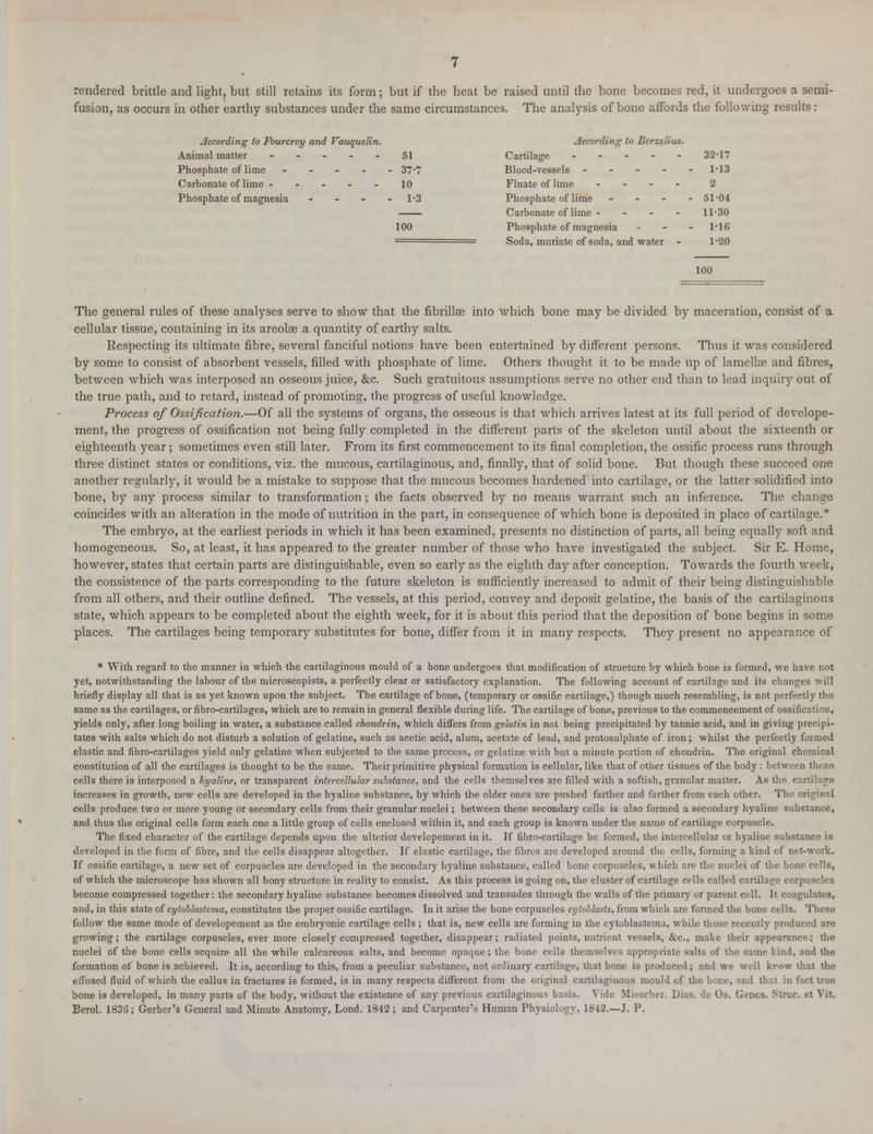 rendered brittle and light, but still retains its form; but if the heat be raised until the bone becomes red, it undergoes a semi- fusion, as occurs in other earthy substances under the same circumstances. The analysis of bone affords the following results : According to Fourcroy and Vauquelin. Animal matter - Phosphate of lime .... Carhonate of lime ..... Phosphate of magnesia ... According to Berzelius. 51 37-7 10 1-3 100 Cartilage - 32-17 Blood-vessels - - - - - 1-13 Fluate of lime ... 2 Phosphate of lime ... - 51-04 Carbonate of lime - - - 11-30 Phosphate of magnesia - 1-16 Soda, muriate of soda, and water 1-20 100 The general rules of these analyses serve to show that the fibriHee into which bone may be divided by maceration, consist of a cellular tissue, containing in its areolae a quantity of earthy salts. Respecting its ultimate fibre, several fanciful notions have been entertained by different persons. Thus it was considered by some to consist of absorbent vessels, filled with phosphate of lime. Others thought it to be made up of lamella? and fibres, between which was interposed an osseous juice, &c. Such gratuitous assumptions serve no other end than to lead inquiry out of the true path, and to retard, instead of promoting, the progress of useful knowledge. Process of Ossification.—Of all the systems of organs, the osseous is that which arrives latest at its full period of develope- ment, the progress of ossification not being fully completed in the different parts of the skeleton until about the sixteenth or eighteenth year; sometimes even still later. From its first commencement to its final completion, the ossific process runs through three distinct states or conditions, viz. the mucous, cartilaginous, and, finally, that of solid bone. But though these succeed one another regularly, it would be a mistake to suppose that the mucous becomes hardened into cartilage, or the latter solidified into bone, by any process similar to transformation; the facts observed by no means warrant such an inference. The change coincides with an alteration in the mode of nutrition in the part, in consequence of which bone is deposited in place of cartilage.* The embryo, at the earliest periods in which it has been examined, presents no distinction of parts, all being equally soft and homogeneous. So, at least, it has appeared to the greater number of those who have investigated the subject. Sir E. Home, however, states that certain parts are distinguishable, even so early as the eighth day after conception. Towards the fourth week, the consistence of the parts corresponding to the future skeleton is sufficiently increased to admit of their being distinguishable from all others, and their outline defined. The vessels, at this period, convey and deposit gelatine, the basis of the cartilaginous state, which appears to be completed about the eighth week, for it is about this period that the deposition of bone begins in some places. The cartilages being temporary substitutes for bone, differ from it in many respects. They present no appearance of * With regard to the manner in which the cartilaginous mould of a bone undergoes that modification of structure by which bone is formed, we have not yet, notwithstanding the labour of the microscopists, a perfectly clear or satisfactory explanation. The following account of cartilage and its changes will briefly display all that is as yet known upon the subject. The cartilage of bone, (temporary or ossific cartilage,) though much resembling, is not perfectly the same as the cartilages, or fibro-cartilages, which are to remain in general flexible during life. The cartilage of bone, previous to the commencement of ossification, yields only, after long boiling in water, a substance called chondrin, which differs from gelatin in not being precipitated by tannic acid, and in giving precipi- tates with salts which do not disturb a solution of gelatine, such as acetic acid, alum, acetate of lead, and protosulphate of iron; whilst the perfectly formed elastic and fibro-cartilages yield only gelatine when subjected to the same process, or gelatine with but a minute portion of chondrin. The original chemical constitution of all the cartilages is thought to be the same. Their primitive physical formation is cellular, like that of other tissues of the body : between these cells there is interposed a hyaline, or transparent intercellular substance, and the cells themselves are filled with a softish, granular matter. As the cam increases in growth, new cells are developed in the hyaline substance, by which the older ones are pushed farther and farther from each other. The original cells produce two or more young or secondary cells from their granular nuclei; between these secondary cells is also formed a secondary hyaline substance, and thus the original cells form each one a little group of cells enclosed within it, and each group is known under the name of cartilage corpuscle. The fixed character of the cartilage depends upon the ulterior developement in it. If fibro-cartilage be formed, the intercellular or hyaline substance is developed in the form of fibre, and the cells disappear altogether. If elastic cartilage, the fibres are developed around the cells, forming a kind of net-work. If ossific cartilage, a new set of corpuscles are developed in the secondary hyaline substance, called bone corpuscles, which are the nuclei of the bone cells, of which the microscope has shown all bony structure in reality to consist. As this process is going on, the cluster of cartilage cells called cartilage corpuscle9 become compressed together: the secondary hyaline substance becomes dissolved and transudes through the walls of the primary or parent cell. It coagulates, and, in this state of cytoblastema, constitutes the proper ossific cartilage. In it arise the bone corpuscles cylnblasts, from which are formed the bone cells. These follow the same mode of developement as the embryonic cartilage cells ; that is, new cells are forming in the cytoblastema, while those recently produced are growing; the cartilage corpuscles, ever more closely compressed together, disappear; radiated points, nutrient vessels, &c, make their appearance; the nuclei of the bone cells acquire all the while calcareous salts, and become opaque; the bone cells themselves appropriate salts of the same land, and the formation of bone is achieved. It is, according to this, from a peculiar substance, not ordinary cartilage, that bone is produced; and we well krow that tho effused fluid of which the callus in fractures is formed, is in many respects different from the original cartilaginous mould of the bone, and that in fact true bone is developed, in many part9 of the body, without the existence of any previous cartilaginous basis. Vide Miescher. Diss, de Os. Genes. Slruc. et Vit. Berol. 1836; Gerber's General and Minute Anatomy, Lond. 1842; and Carpenter's Human Physiology, 1842.—J. P.